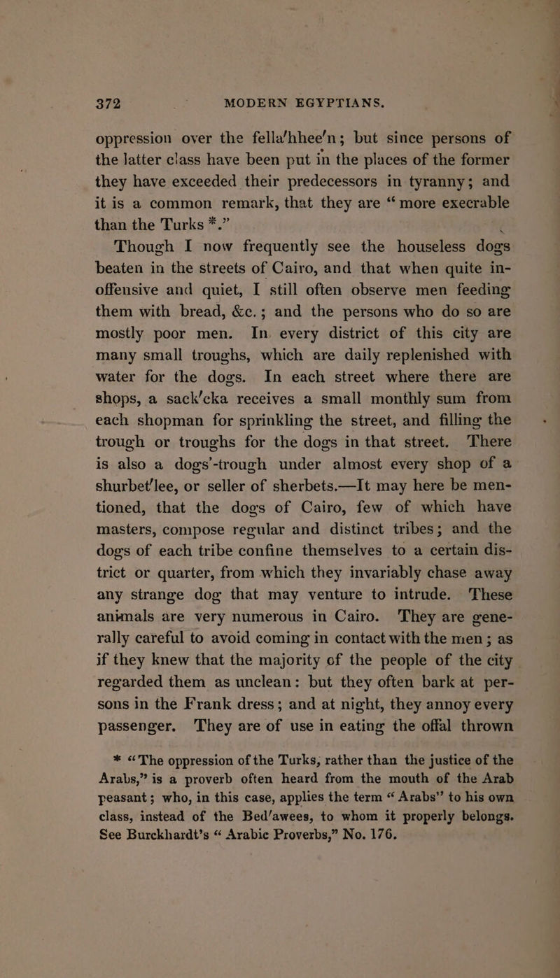 oppression oyer the fella’hhee’n; but since persons of the latter class have been put in the places of the former they have exceeded their predecessors in tyranny; and it is a common remark, that they are ‘ more execrable than the Turks *.” / Though I now frequently see the houseless dogs beaten in the streets of Cairo, and that when quite in- offensive and quiet, I still often observe men feeding them with bread, &amp;c.; and the persons who do so are mostly poor men. In. every district of this city are many small troughs, which are daily replenished with water for the dogs. In each street where there are shops, a sack’cka receives a small monthly sum from each shopman for sprinkling the street, and filling the trough or troughs for the dogs in that street. There is also a dogs’-trough under almost every shop of a shurbet’lee, or seller of sherbets.—It may here be men- tioned, that the dogs of Cairo, few of which have masters, compose regular and distinct tribes; and the dogs of each tribe confine themselves to a certain dis- trict or quarter, from which they invariably chase away any strange dog that may venture to intrude. These anknals are very numerous in Cairo. They are gene- rally careful to avoid coming in contact with the men ; as regarded them as unclean: but they often bark at per- sons in the Frank dress; and at night, they annoy every passenger. ‘They are of use in eating the offal thrown * <The oppression of the Turks, rather than the justice of the Arabs,” is a proverb often heard from the mouth of the Arab feasant; who, in this case, applies the term “ Arabs” to his own class, instead of the Bed’/awees, to whom it properly belongs. See Burckhardt’s “ Arabic Proverbs,” No. 176. >,