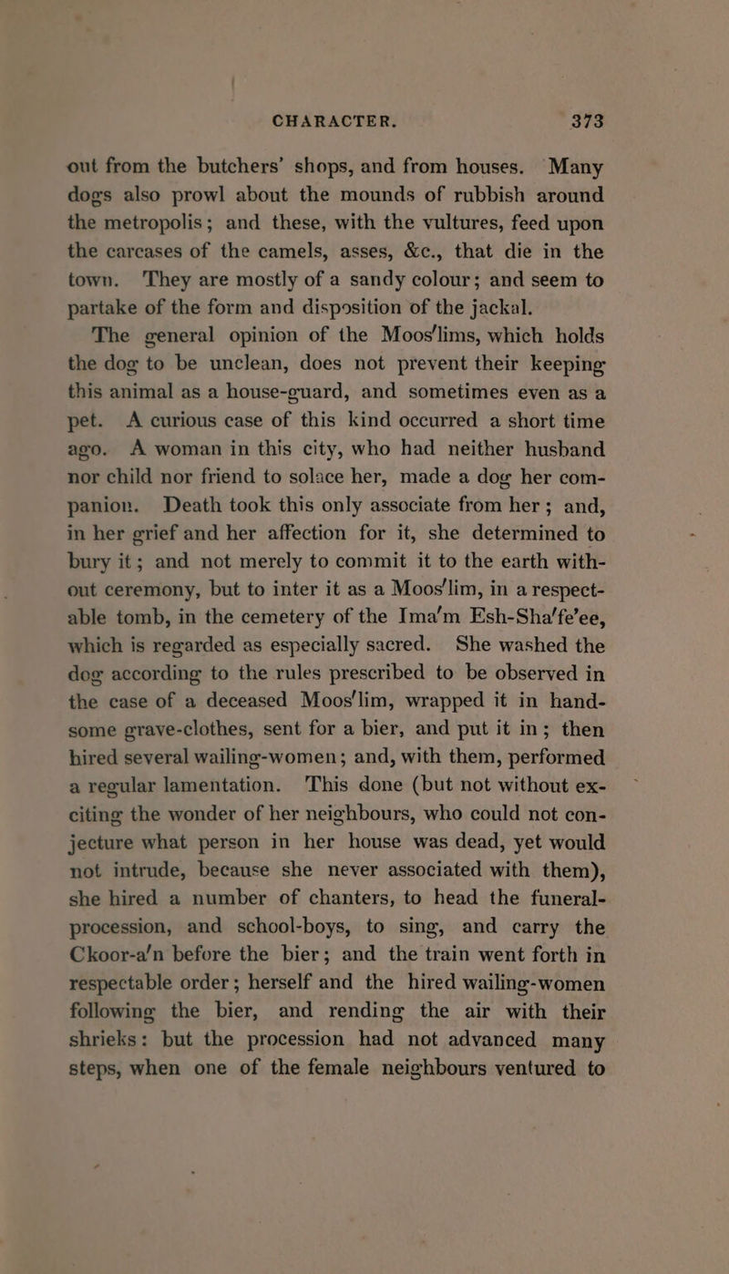 out from the butchers’ shops, and from houses. Many dogs also prowl about the mounds of rubbish around the metropolis; and these, with the vultures, feed upon the carcases of the camels, asses, &amp;c., that die in the town. They are mostly of a sandy colour; and seem to partake of the form and disposition of the jackal. The general opinion of the Moos'lims, which holds the dog to be unclean, does not prevent their keeping this animal as a house-guard, and sometimes even as a pet. A curious case of this kind occurred a short time ago. A woman in this city, who had neither husband nor child nor friend to solace her, made a dog her com- panion. Death took this only associate from her; and, in her grief and her affection for it, she determined to bury it; and not merely to commit it to the earth with- out ceremony, but to inter it as a Moos'lim, in a respect- able tomb, in the cemetery of the Ima’m Esh-Sha’fe’ee, which is regarded as especially sacred. She washed the dog according to the rules prescribed to be observed in the case of a deceased Moos'lim, wrapped it in hand- some graye-clothes, sent for a bier, and put it in; then hired several wailing-women; and, with them, performed a regular lamentation. This done (but not without ex- citing the wonder of her neighbours, who could not con- jecture what person in her house was dead, yet would not intrude, because she never associated with them), she hired a number of chanters, to head the funeral- procession, and school-boys, to sing, and carry the Ckoor-a’n before the bier; and the train went forth in respectable order; herself and the hired wailing-women following the bier, and rending the air with their shrieks: but the procession had not advanced many — steps, when one of the female neighbours ventured to
