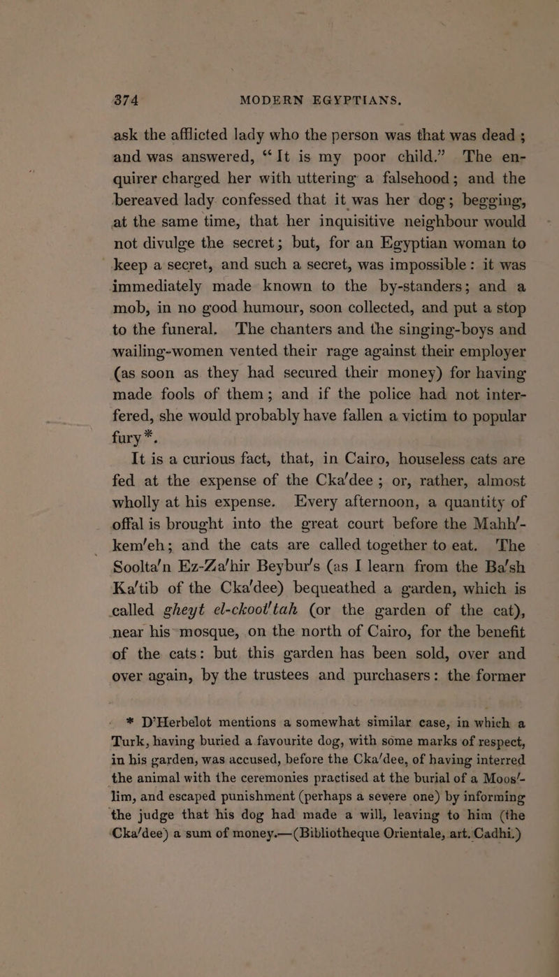 ask the afflicted lady who the person was that was dead ; and was answered, “It is my poor child.” The en- quirer charged her with uttering a falsehood; and the bereaved lady. confessed that it was her dog; begging, at the same time, that her inquisitive neighbour would not divulge the secret; but, for an Egyptian woman to keep a secret, and such a secret, was impossible: it was immediately made known to the by-standers; and a mob, in no good humour, soon collected, and put a stop to the funeral. The chanters and the singing-boys and wailing-women vented their rage against their employer (as soon as they had secured their money) for having made fools of them; and if the police had not inter- fered, she would probably have fallen a victim to popular fury*. It is a curious fact, that, in Cairo, houseless cats are fed at the expense of the Cka’dee ; or, rather, almost wholly at his expense. Every afternoon, a quantity of offal is brought into the great court before the Mahh’- kem/eh; and the cats are called together to eat. The Soolta’n Ez-Za'hir Beybur’s (as I learn from the Ba’sh Ka’'tib of the Cka'dee) bequeathed a garden, which is called gheyt el-ckoot/tah (or the garden of the cat), near his*mosque, on the north of Cairo, for the benefit of the cats: but this garden has been sold, over and over again, by the trustees and purchasers: the former * D’Herbelot mentions a somewhat similar case, in which a Turk, having buried a favourite dog, with some marks of respect, in his garden, was accused, before the Cka/dee, of having interred the animal with the ceremonies practised at the burial of a Moos/- lim, and escaped punishment (perhaps a severe one) by informing ‘the judge that his dog had made a will, leaving to him (the ‘Cka/dee) a sum of money.—(Bibliotheque Orientale, art. Cadhi.)