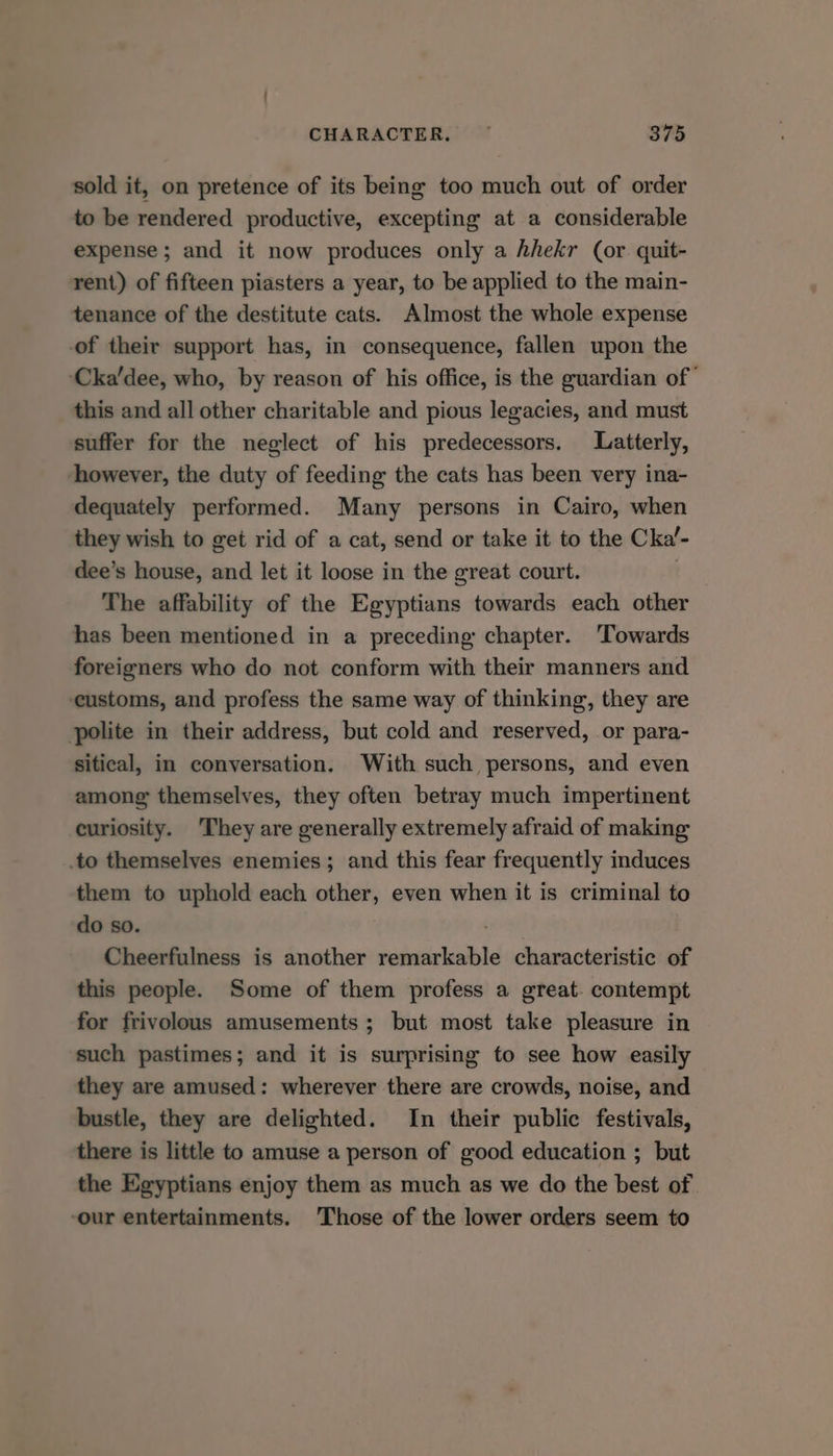 sold it, on pretence of its being too much out of order to be rendered productive, excepting at a considerable expense ; and it now produces only a hhekr (or quit- rent) of fifteen piasters a year, to be applied to the main- tenance of the destitute cats. Almost the whole expense of their support has, in consequence, fallen upon the ‘Cka’dee, who, by reason of his office, is the guardian of this and all other charitable and pious legacies, and must suffer for the neglect of his predecessors. Latterly, however, the duty of feeding the cats has been very ina- dequately performed. Many persons in Cairo, when they wish to get rid of a cat, send or take it to the Cka’- dee’s house, and let it loose in the great court. The affability of the Egyptians towards each other has been mentioned in a preceding chapter. ‘Towards foreigners who do not conform with their manners and ‘customs, and profess the same way of thinking, they are polite in their address, but cold and reserved, or para- sitical, in conversation. With such persons, and even among themselves, they often betray much impertinent curiosity. They are generally extremely afraid of making .to themselves enemies; and this fear frequently induces them to uphold each other, even when it is criminal to do so. Cheerfulness is another remarkable characteristic of this people. Some of them profess a great. contempt for frivolous amusements ; but most take pleasure in such pastimes; and it is surprising to see how easily they are amused: wherever there are crowds, noise, and bustle, they are delighted. In their public festivals, there is little to amuse a person of good education ; but the Egyptians enjoy them as much as we do the best of -our entertainments. Those of the lower orders seem to
