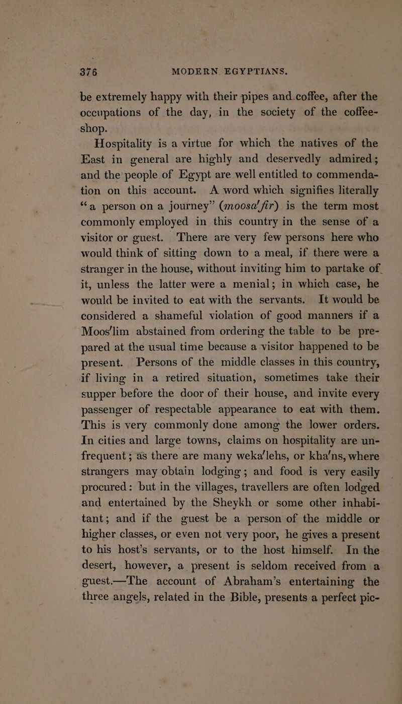 be extremely happy with their pipes and_coffee, after the occupations of the day, in the society of the coffee- shop. Hospitality is a virtue for which the natives of the East in general are highly and deservedly admired; and the people of Egypt are well entitled to commenda- tion on this account. A word which signifies literally “‘a person on a journey” (moosalfir) is the term most commonly employed in this country in the sense of a visitor or guest. There are very few persons here who would think of sitting down to a meal, if there were a stranger in the house, without inviting him to partake of. it, unless the latter were a menial; in which case, he would be invited to eat with the servants. It would be considered a shameful violation of good manners if a Moos’lim abstained from ordering the table to be pre- pared at the usual time because a visitor happened to be present. Persons of the middle classes in this country, if living in a retired situation, sometimes take their supper before the door of their house, and invite every passenger of respectable appearance to eat with them. This is very commonly done among the lower orders. In cities and large towns, claims on hospitality are un- frequent; as there are many weka’lehs, or kha’ns, where strangers may obtain lodging; and food is very easily procured: but in the villages, travellers are often lodged and entertained by the Sheykh or some other inhabi- tant; and if the guest be a person of the middle or higher classes, or even not very poor, he gives a present to his host’s servants, or to the host himself. In the desert, however, a present is seldom received from a guest.—The account of Abraham’s entertaining the three angels, related in the Bible, presents a perfect pic-