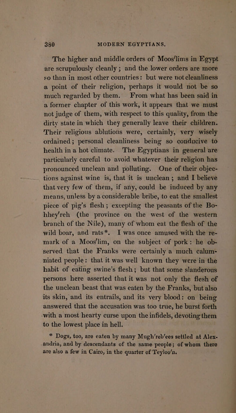The higher and middle orders of Moos‘lims in Egypt are scrupulously cleanly ; and the lower orders are more so than in most other countries: but were not cleanliness a point of their religion, perhaps it would not be so much regarded by them. From what has been said in a former chapter of this work, it appears that we must not judge of them, with respect to this quality, from the dirty state in which they generally leave their children. Their religious ablutions were, certainly, very wisely ordained; personal cleanliness being so conducive to health in a hot climate. The Egyptians in general are particularly careful to avoid whatever their religion has pronounced unclean and polluting. One of their objec- tions against wine is, that it is unclean; and I believe that very few of them, if any, could be induced by any means, unless by a considerable bribe, to eat the smallest piece of pig’s flesh; excepting the peasants of the Bo- hhey’reh (the province on the west of the western branch of the Nile), many of whom eat the flesh of the wild boar, and rats*. I was once amused with the re- mark of a Moos'lim, on the subject of pork: he ob- served that the Franks were certainly a much calum- niated people: that it was well known they were in the habit of eating swine’s flesh; but that some slanderous persons here asserted that it was not only the flesh of the unclean beast that was eaten by the Franks, but also its skin, and its entrails, and its very blood: on being answered that the accusation was too true, he burst forth -with a most hearty curse upon the infidels, devoting them to the lowest place in hell. * Dogs, too, are eaten by many Mugh’reb’ees settled at Alex- -andria, and by descendants of the same people; of whom there are also a few in Cairo, in the quarter of Teyloo/n.
