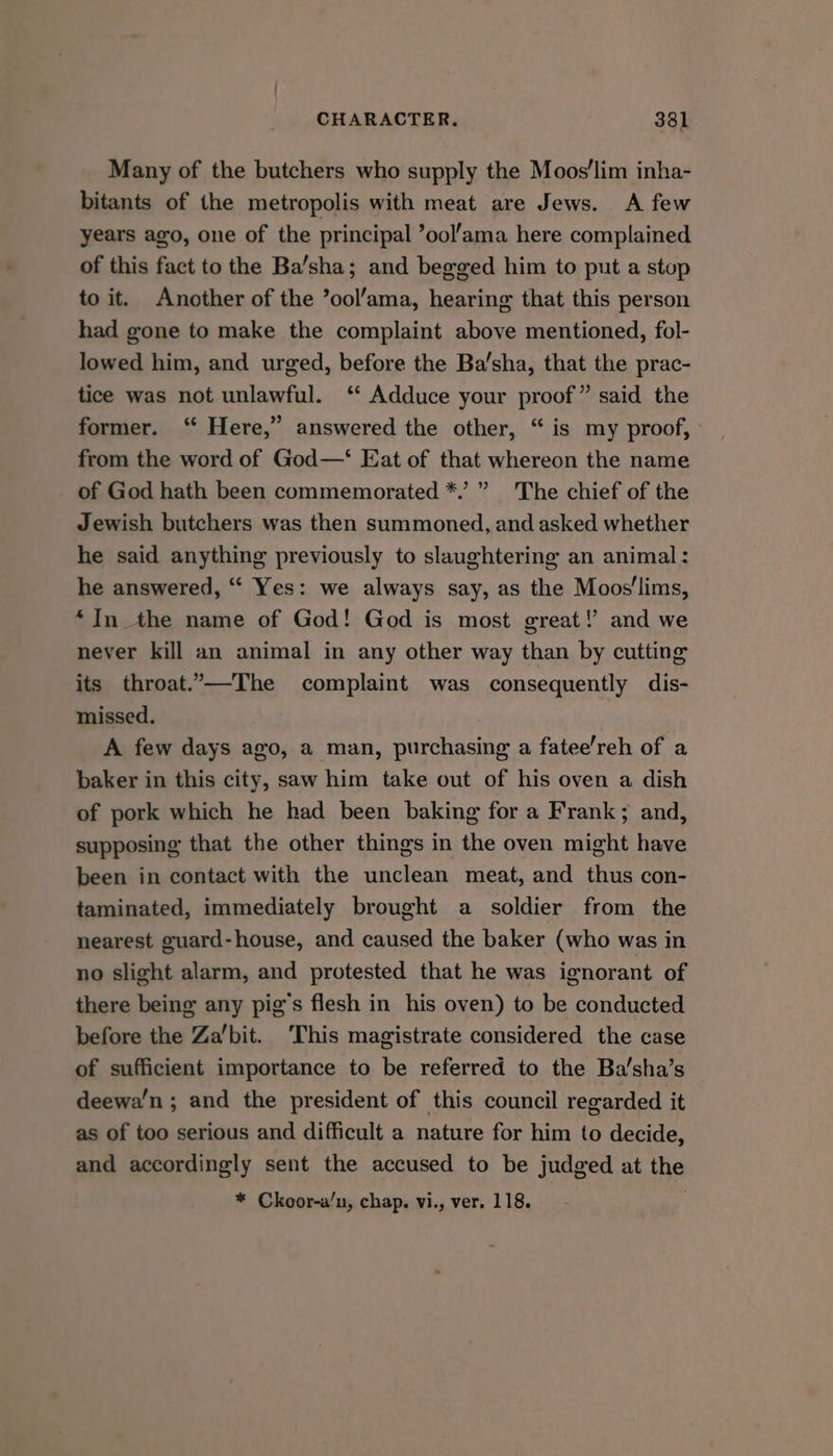 Many of the butchers who supply the Moos’‘lim inha- bitants of the metropolis with meat are Jews. A few years ago, one of the principal ’ool’ama here complained of this fact to the Ba/sha; and begged him to put a stop to it. Another of the ’ool’ama, hearing that this person had gone to make the complaint above mentioned, fol- lowed him, and urged, before the Ba’sha, that the prac- tice was not unlawful. ‘‘ Adduce your proof” said the former. ‘“ Here,” answered the other, “is my proof, - from the word of God—‘ Eat of that whereon the name of God hath been commemorated *.’” The chief of the Jewish butchers was then summoned, and asked whether he said anything previously to slaughtering an animal: he answered, “‘ Yes: we always say, as the Moos'lims, “In the name of God! God is most great! and we never kill an animal in any other way than by cutting its throat.’—The complaint was consequently dis- missed. A few days ago, a man, purchasing a fatee’reh of a baker in this city, saw him take out of his oven a dish of pork which he had been baking for a Frank; and, supposing that the other things in the oven might have been in contact with the unclean meat, and thus con- taminated, immediately brought a soldier from the nearest guard-house, and caused the baker (who was in no slight alarm, and protested that he was ignorant of there being any pig's flesh in his oven) to be conducted before the Za’bit. ‘This magistrate considered the case of sufficient importance to be referred to the Ba’sha’s deewa’n ; and the president of this council regarded it as of too serious and difficult a nature for him to decide, and accordingly sent the accused to be judged at the * Ckoor-a/n, chap. vi., ver. 118.