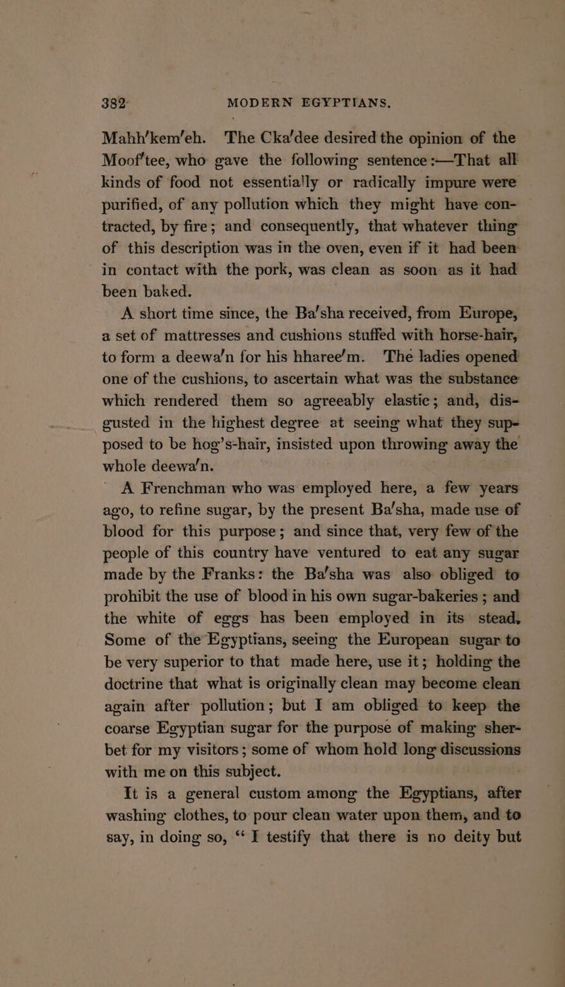Mahh’kem’eh. The Cka'dee desired the opinion of the Moof’tee, who gave the following sentence :—That all kinds of food not essentially or radically impure were purified, of any pollution which they might have con- tracted, by fire; and consequently, that whatever thing of this description was in the oven, even if it had been in contact with the pork, was clean as soon as it had been baked. A short time since, the Ba’sha received, from Europe, a set of mattresses and cushions stuffed with horse-hair, to form a deewa’n for his hharee’m. The ladies opened one of the cushions, to ascertain what was the substance which rendered them so agreeably elastic; and, dis- gusted in the highest degree at seeing what they sup- posed to be hog’s-hair, insisted upon throwing away the whole deewa’n. A Frenchman who was employed here, a few years ago, to refine sugar, by the present Ba’sha, made use of blood for this purpose; and since that, very few of the people of this country have ventured to eat any sugar made by the Franks: the Ba’sha was also obliged to prohibit the use of blood in his own sugar-bakeries ; and the white of eggs has been employed in its stead, Some of the Egyptians, seeing the European sugar to be very superior to that made here, use it; holding the doctrine that what is originally clean may become clean again after pollution; but I am obliged to keep the coarse Egyptian sugar for the purpose of making sher- bet for my visitors; some of whom hold long discussions with me on this subject. It is a general custom among the Egyptians, after washing clothes, to pour clean water upon them, and to say, in doing so, “‘ I testify that there is no deity but