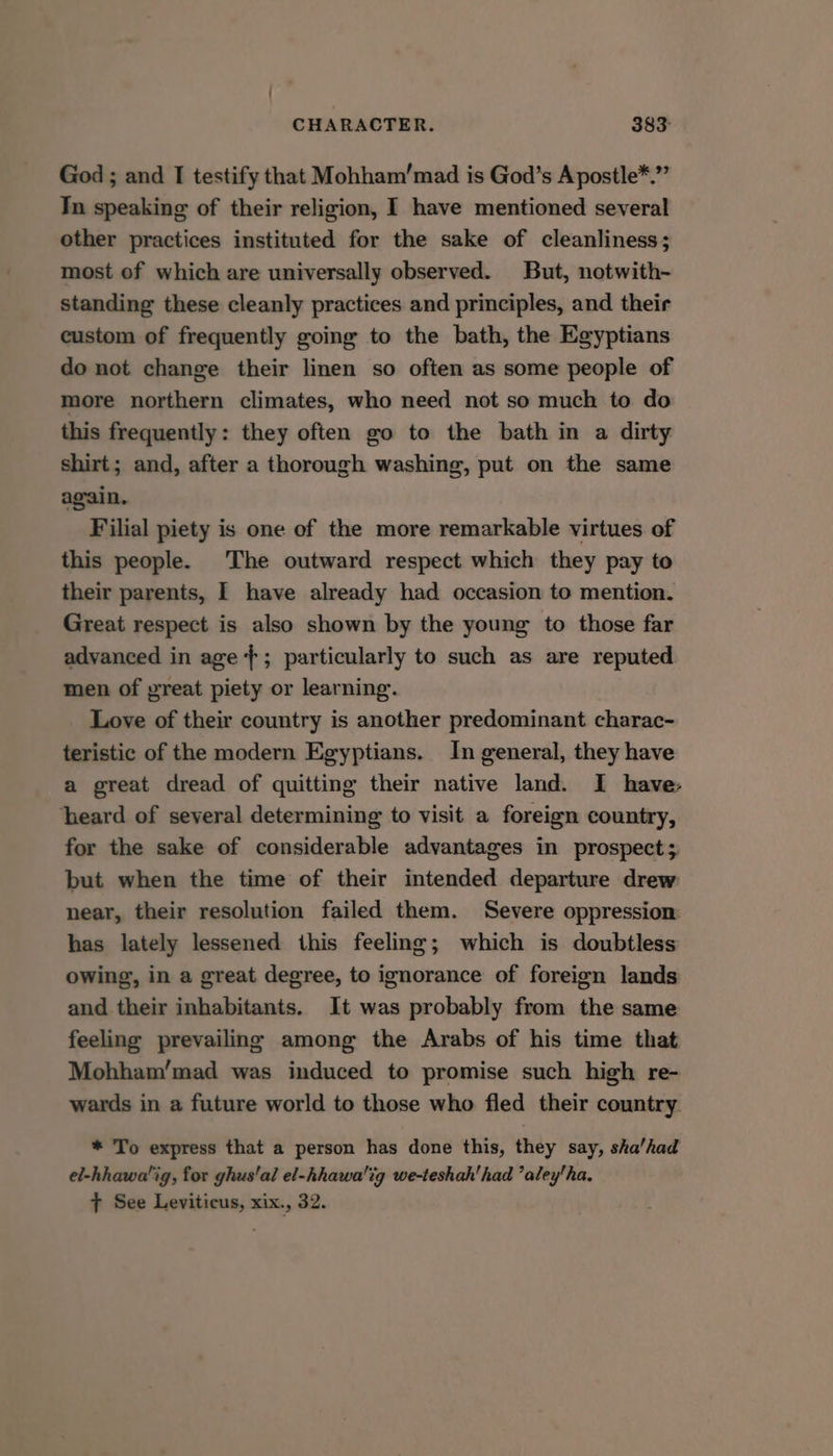 God ; and I testify that Mohham’mad is God’s Apostle*.”’ In speaking of their religion, I have mentioned several other practices instituted for the sake of cleanliness; most of which are universally observed. But, notwith- standing these cleanly practices and principles, and their custom of frequently going to the bath, the Egyptians do not change their linen so often as some people of more northern climates, who need not so much to do this frequently: they often go to the bath in a dirty shirt; and, after a thorough washing, put on the same again, Filial piety is one of the more remarkable virtues of this people. The outward respect which they pay to their parents, I have already had occasion to mention. Great respect is also shown by the young to those far advanced in age +; particularly to such as are reputed men of yreat piety or learning. Love of their country is another predominant charac- teristic of the modern Egyptians. In general, they have a great dread of quitting their native land. I have: heard of several determining to visit a foreign country, for the sake of considerable advantages in prospect; but when the time of their intended departure drew near, their resolution failed them. Severe oppression: has lately lessened this feeling; which is doubtless owing, in a great degree, to ignorance of foreign lands and their inhabitants. It was probably from the same feeling prevailing among the Arabs of his time that Mohham’mad was induced to promise such high re- wards in a future world to those who fled their country * To express that a person has done this, they say, sha’had el-hhawa'ig, for ghus'al el-hhawa!tg we-teshah'had ’aley'ha. T See Leviticus, xix., 32.