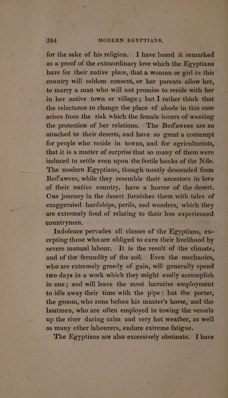 for the sake of his religion. I have heard it remarked as a proof of the extraordinary love which the Egyptians have for their native place, that a woman or girl in this country will seldom consent, or her parents allow her, to marry a man who will not promise to reside with her in her native town or village; but I rather think that the reluctance to change the place of abode in this case arises from the risk which the female incurs of wanting the protection of her relations. The Bed’awees are so attached to their deserts, and have so great a contempt for people who reside in towns, and for agriculturists, that it is a matter of surprise that so many of them were induced to settle even upon the fertile banks of the Nile. The modern Egyptians, though mostly descended from Bed’awees, while they resemble their ancestors in love of their native country, have a horror of the desert. One journey in the desert furnishes them with tales of exaggerated hardships, perils, and wonders, which they are extremely fond of relating to their less experienced countrymen. Indolence pervades all classes of the Egyptians, ex- cepting those who are obliged to earn their livelihood by severe manual labour. It is the result of the climate, and of the fecundity of the soil. Even the mechanics, who are extremely greedy of gain, will generally spend two days in a work which they might easily accomplish in one; and will leave the most lucrative employment to idle away their time with the pipe: but the porter, the groom, who runs before his master’s horse, and the boatmen, who are often employed in towing the vessels up the river during calm and very hot weather, as well as many other labourers, endure extreme fatigue. The Egyptians are also excessively obstinate. I have