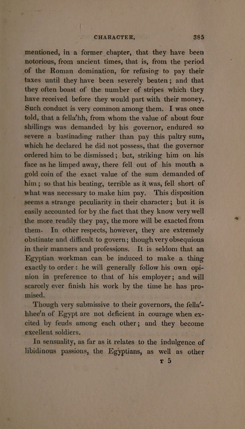 mentioned, in a former chapter, that they have been notorious, from ancient times, that is, from the period of the Roman domination, for refusing to pay their taxes until they have been severely beaten; and that they often boast of the number of stripes which they have received before they would part with their money. Such conduct is very common among them. I was once told, that a fella’hh, from whom the value of about four shillings was demanded by his governor, endured so severe a bastinading rather than pay this paltry sum, which he declared he did not possess, that the governor ordered him to be dismissed; but, striking him on his face as he limped away, there fell out of his mouth a gold coin of the exact value of the sum demanded of him ; so that his beating, terrible as it was, fell short of what was necessary to make him pay. This disposition seems a strange peculiarity in their character; but it is easily accounted for by the fact that they know very well the more readily they pay, the more will be exacted from them. In other respects, however, they are extremely obstinate and difficult to govern; though very obsequious in their manners and professions. It is seldom that an Egyptian workman can be induced to make a thing exactly to order: he will generally follow his own opi- nion in preference to that of his employer; and will scarcely ever finish his work by the time he has pro- mised. ; Though very submissive to their governors, the fella’- hhee’n of Egypt are not deficient in courage when ex- cited by feuds among each other; and they become excellent soldiers. ‘3 In sensuality, as far as it relates to the indulgence of libidinous passions, the Egyptians, as well as other T 5