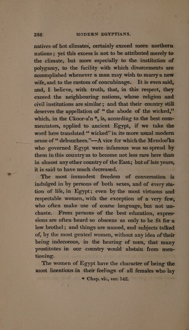 natives of hot climates, certainly exceed more northern nations; yet this excess is not to be attributed merely to the climate, but more especially to the institution of polygamy, to the facility with which divorcements are accomplished whenever a man may wish to marry a new wife, and to the custom of concubinage. It is even said, and, I believe, with truth, that, in this respect, they exceed the neighbouring nations, whose religion and civil institutions are similar; and that their country still deserves the appellation of “the abode of the wicked,” which, in the Ckoor-a’n *, is, according to the best com- mentators, applied to ancient Egypt, if we take the word here translated ‘* wicked” in its more usual modern sense of “ debauchees.”—A vice for which the Memloo’ks who governed Egypt were-infamous was so spread by them in this country as to become not less rare here than in almost any other country of the East; but of late oeaai it is said to have much decreased. The most immodest freedom of conversation is indulged in by persons of both sexes, and of every sta- tion of life, in Egypt; even by the most virtuous and respectable women, with the exception of a very few, who often make use of coarse language, but not un- chaste.. From persons of the best education, expres+ sions are often heard so obscene as only to be fit fora low brothel; and things are named, and subjects talked of, by the most genteel women, without any idea of their being indecorous, in the hearing of men, that many prostitutes in our country would abstain from men- tioning. The women ie Eeypt have the character of being the most licentious in their feelings of all females who’ =e * Chap. vii., ver. 142.