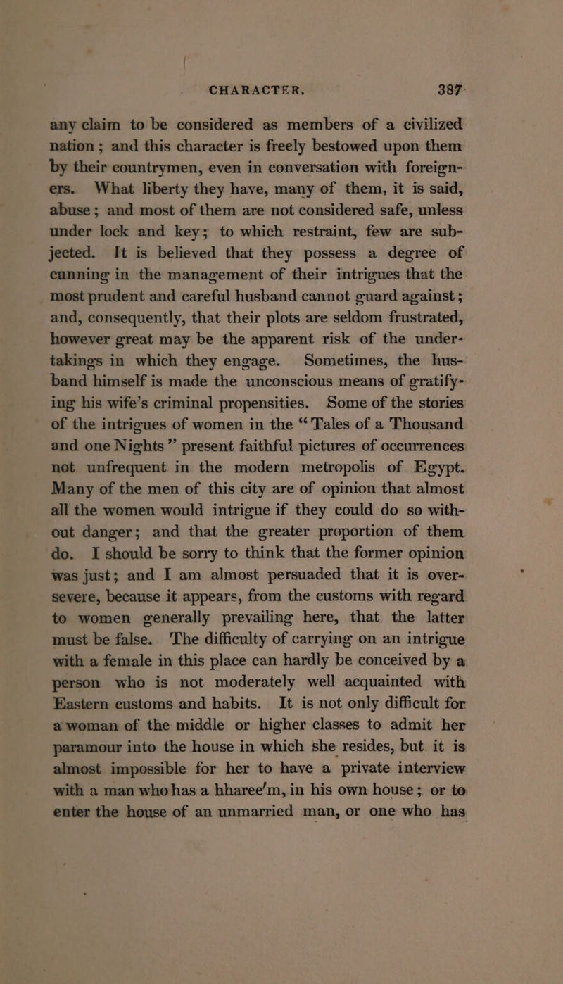 any claim to be considered as members of a civilized nation ; and this character is freely bestowed upon them by their countrymen, even in conversation with foreign- ers. What liberty they have, many of them, it is said, abuse; and most of them are not considered safe, unless under lock and key; to which restraint, few are sub- jected. It is believed that they possess a degree of cunning in the management of their intrigues that the most prudent and careful husband cannot guard against 5 and, consequently, that their plots are seldom frustrated, however great may be the apparent risk of the under- takings in which they engage. Sometimes, the hus- band himself is made the unconscious means of gratify- ing his wife’s criminal propensities. Some of the stories of the intrigues of women in the “Tales of a Thousand. and one Nights ” present faithful pictures of occurrences not unfrequent in the modern metropolis of Egypt. Many of the men of this city are of opinion that almost all the women would intrigue if they could do so with- out danger; and that the greater proportion of them do. I should be sorry to think that the former opinion was just; and I am almost persuaded that it is over- severe, because it appears, from the customs with regard to women generally prevailing here, that the latter must be false. ‘The difficulty of carrying on an intrigue with a female in this place can hardly be conceived by a person who is not moderately well acquainted with Eastern customs and habits. It is not only difficult for a woman of the middle or higher classes to admit her paramour into the house in which she resides, but it is almost impossible for her to have a private interview with a man who has a hharee’m, in his own house; or to enter the house of an unmarried man, or one who has
