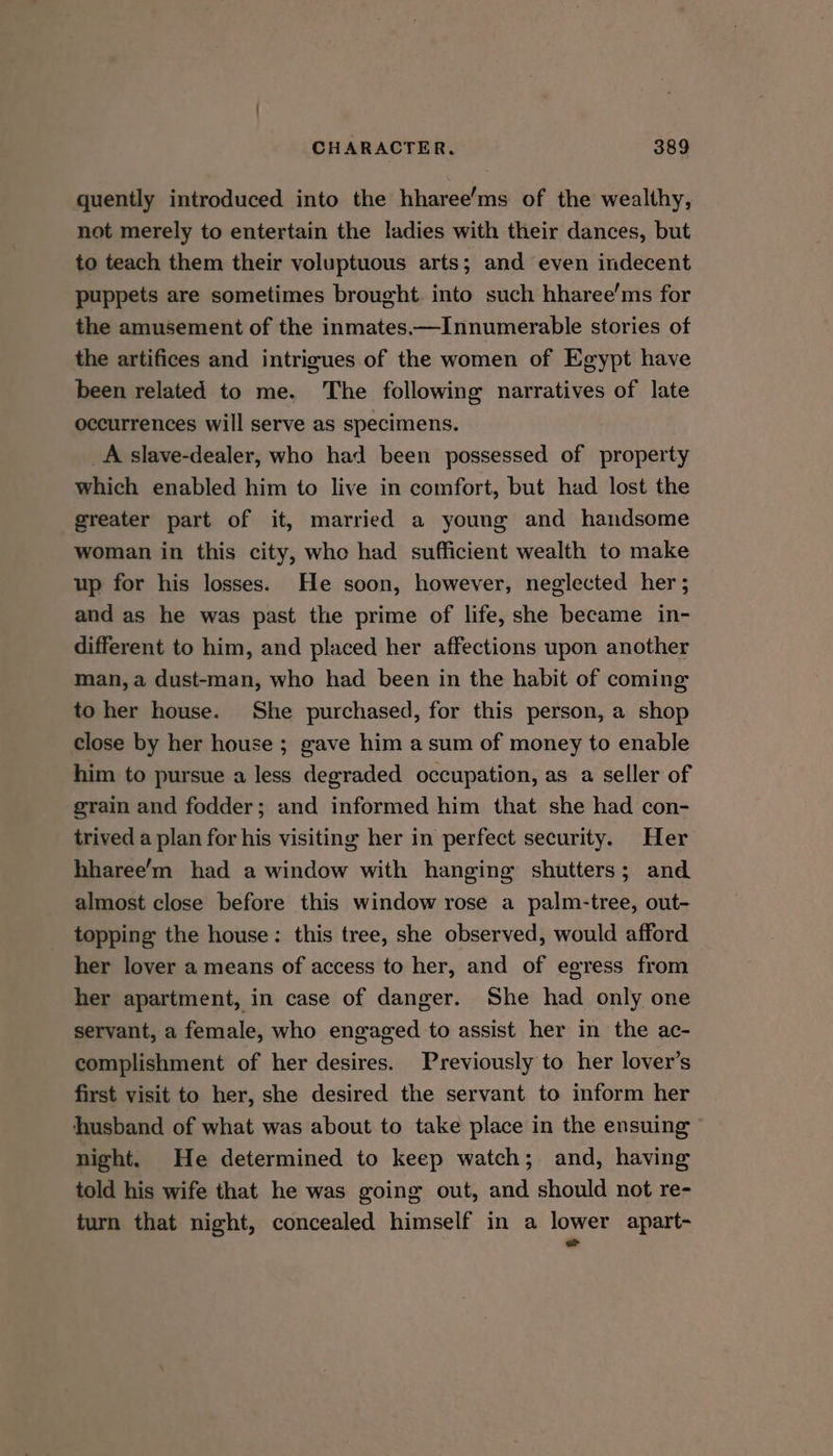 quently introduced into the hharee’ms of the wealthy, not merely to entertain the ladies with their dances, but to teach them their voluptuous arts; and even indecent puppets are sometimes brought. into such hharee’ms for the amusement of the inmates——Innumerable stories of the artifices and intrigues of the women of Egypt have been related to me. The following narratives of late occurrences will serve as specimens. A slave-dealer, who had been possessed of property which enabled him to live in comfort, but had lost the greater part of it, married a young and handsome woman in this city, who had sufficient wealth to make up for his losses. He soon, however, neglected her; and as he was past the prime of life, she became in- different to him, and placed her affections upon another man, a dust-man, who had been in the habit of coming to her house. She purchased, for this person, a shop close by her house ; gave him a sum of money to enable him to pursue a less degraded occupation, as a seller of grain and fodder; and informed him that she had con- trived a plan for his visiting her in perfect security. Her hharee’m had a window with hanging shutters; and almost close before this window rose a palm-tree, out- topping the house: this tree, she observed, would afford her lover a means of access to her, and of egress from her apartment, in case of danger. She had only one servant, a female, who engaged to assist her in the ac- complishment of her desires. Previously to her lover's first visit to her, she desired the servant to inform her husband of what was about to take place in the ensuing night. He determined to keep watch; and, having told his wife that he was going out, and should not re- turn that night, concealed himself in a lower apart- =
