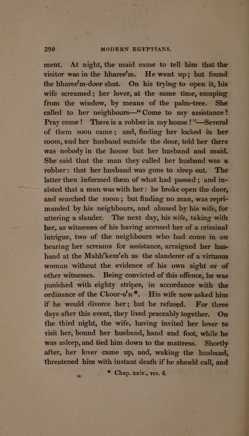 ' ment. At night, the maid came to tell him that the visitor was in the hharee’m. He went up; but found the hharee’m-door shut. On his trying to open it, his wife screamed; her lover, at the same time, escaping from the window, by means of the palm-tree. She called to her neighbours—“Come to my assistance! Pray come! ‘There is a robber in my house ! ”—Several of them soon came; and, finding her locked in her room, and her husband outside the door, told her there was nobody in the house but her husband and maid. robber: that her husband was gone to sleep out. The latter then informed them of what had passed; and in- sisted that a man was with her: he broke open the door, and searched the room; but finding no man, was repri- manded by his neighbours, and abused by his wife, for uttering a slander. The next day, his wife, taking with her, as witnesses of his having accused her of a criminal intrigue, two of the neighbours who had come in on hearing her screams for assistance, arraigned her hus- band at the Mahh’kem/’eh as the slanderer of a virtuous woman without the evidence of his own sight or of other witnesses. Being convicted of this offence, he was punished with eighty stripes, in accordance with the ordinance of the Ckoor-a’n*. His wife now asked him if he would divorce her; but he refused. For three days after this event, they lived peaceably tomether. On the third night, the wife, having invited her lover to visit her, bound her husband, hand and foot, while he was asleep, and tied him down to the mattress. Shortly after, her lover came up, and, waking the husband, threatened him with instant death if he should call, and ms * Chap. xxiv., ver. 4.