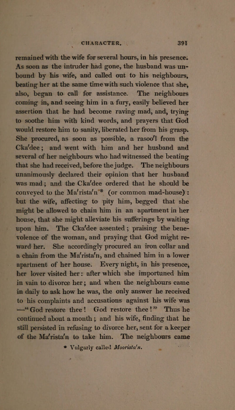 remained with the wife for several hours, in his presence: As soon as the intruder had gone, the husband was un- bound by his wife, and called out to his neighbours, beating her at the same time with such violence that she, also, began to call for assistance. The neighbours coming in, and seeing him in a fury, easily believed her assertion that he had become raving mad, and, trying to soothe him with kind words, and prayers that God would restore him to sanity, liberated her from his grasp. She procured, as soon as possible, a rasoo'l from the Cka’dee; and went with him and her husband and several of her neighbours who had witnessed the beating that she had received, before the judge. The neighbours unanimously declared their opinion that her husband was mad; and the Cka’dee ordered that he should be conveyed to the Ma’rista’n™ (or common mad-house) : but the wife, affecting to pity him, begged that she might be allowed to chain him in an apartment in her house, that she might alleviate his sufferings by waiting upon him. The Cka’dee assented; praising the bene- volence of the woman, and praying that God might re- ward her. She accordingly procured an iron collar and a chain from the Ma’rista’n, and chained him in a lower apartment of her house. Every night, in his presence, her lover visited her: after which she importuned him in vain to divorce her; and when the neighbours came in daily to ask how he was, the only answer he received to his complaints and accusations against his wife was — “God restore thee! God restore thee!” ‘Thus he continued about a month; and his wife, finding that he still persisted in refusing to divorce her, sent for a keeper of the Ma’rista’n to take him. The neighbours came * Vulgarly called Moorista’n.