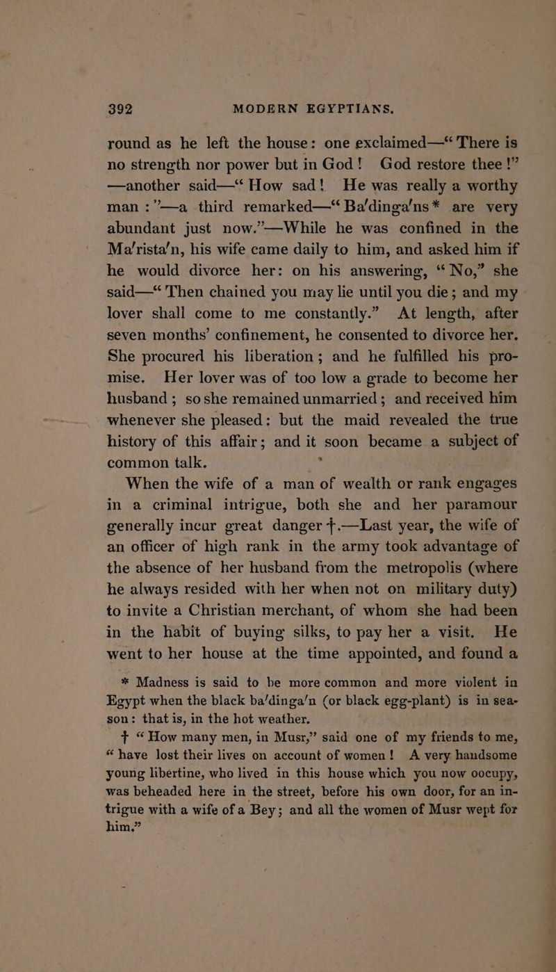 round as he left the house: one exclaimed—* There is no strength nor power but in God! God restore thee !” —another said—‘‘ How sad! He was really a worthy man :”—a third remarked—“ Ba'dinga’ns* are very abundant just now.’—While he was confined in the Ma’rista’n, his wife came daily to him, and asked him if he would divorce her: on his answering, ‘“‘ No,” she said—‘ Then chained you may lie until you die; and my lover shall come to me constantly.” At length, after seven months’ confinement, he consented to divorce her. She procured his liberation; and he fulfilled his pro- mise. Her lover was of too low a grade to become her husband ; soshe remained unmarried; and received him whenever she pleased: but the maid revealed the true history of this affair; and it soon became a subject of common talk. he | When the wife of a man of wealth or rank engages in a criminal intrigue, both she and her paramour generally incur great danger +.—Last year, the wife of an officer of high rank in the army took advantage of the absence of her husband from the metropolis (where he always resided with her when not on military duty) to invite a Christian merchant, of whom she had been in the habit of buying silks, to pay her a visit. He went to her house at the time appointed, and found a * Madness is said to be more common and more violent in Egypt when the black ba/dinga’n (or black egg-plant) is in sea- son: that is, in the hot weather. t+ “ How many men, in Musr,’” said one of my friends to me, “have lost their lives on account of women! A very handsome young libertine, who lived in this house which you now oocupy, was beheaded here in the street, before his own door, for an in- trigue with a wife of a Bey; and all the women of Musr wept for him.”