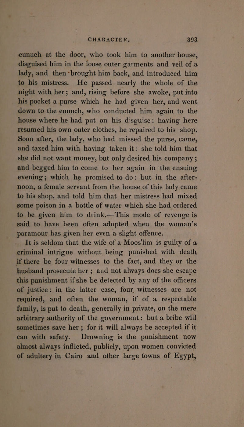 eunuch at the door, who took him to another house, disguised him in the loose outer garments and veil of a lady, and then*brought him back, and introduced him to his mistress. He passed nearly the whole of the night with her; and, rising before she awoke, put into his pocket a purse which he had given her, and went down to the eunuch, who conducted him again to the house where he had put on his disguise: having here resumed his own outer clothes, he repaired to his shop. Soon after, the lady, who had missed the purse, came, and taxed him with having taken it: she told him that she did not want money, but only desired his company ; and begged him to come to her again in the ensuing evening; which he promised to do: but in the after- noon, a female servant from the house of this lady came to his shop, and told him that her mistress had mixed some poison in a bottle of water which she had ordered to be given him to drink.—This mode of revenge is said to have been often adopted when the woman’s paramour has given her even a slight offence. It is seldom that the wife of a Moos'lim is guilty of a criminal intrigue without being punished with death if there be four witnesses to the fact, and they or the husband prosecute her ; aud not always does she escape this punishment if she be detected by any of the officers of justice: in the latter case, four, witnesses are not required, and often the woman, if of a respectable family, is put to death, generally in private, on the mere arbitrary authority of the government: but a bribe will sometimes save her ; for it. will always be accepted if it can with safety. Drowning is the punishment now almost always inflicted, publicly, upon women convicted of adultery in Cairo and other large towns of Egypt,