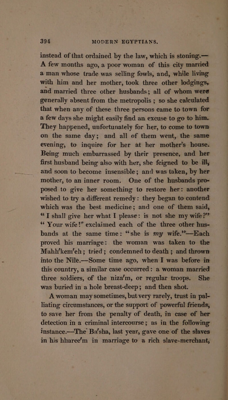instead of that ordained by the law, which is stoning.— A few months ago, a poor woman of this city married a man whose trade was selling fowls, and, while living with him and her mother, took three other lodgings, and married three other husbands; all of whom were generally absent from the metropolis ; so she calculated that when any of these three persons came to town for a few days she might easily find an excuse to go to him. They happened, unfortunately for her, to come to town on the same day; and all of them went, the same evening, to inquire for her at her mother’s house. Being much embarrassed by their presence, and her first husband being also with her, she feigned to be illy and soon to become insensible; and was taken, by her mother, to an inner room. One of the husbands pro- posed to give her something to restore her: another wished to try a different remedy: they began to contend which was the best medicine; and one of them said, “JT shall give her what I please: is not she my wife ?”” “* Your wife!” exclaimed each of the three other hus- bands at the same time: “she is my wife.””—Each proved his marriage: the woman was taken to the Mahh’kem’eh; tried; condemned to death ; and thrown into the Nile-—Some time ago, when I was before in this country, a similar case occurred: a woman married three soldiers, of the niza’m, or regular troops. She was buried in a hole breast-deep; and then shot. A woman may sometimes, but very rarely, trust in pal- liating circumstances, or the support of powerful friends, to save her from the penalty of death, in case of her detection in a criminal intercourse; as in the following Instance.—The Ba’sha, last year, gave one of the slaves in his hharee’m in marriage to a rich slave-merchant;,