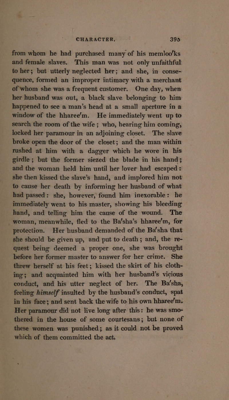from whom he had purchased many of his memloo’ks and female slaves. This man was not only unfaithful: to her; but utterly neglected her; and she, in conse- quence, formed an improper intimacy with a merchant of whom she was a frequent customer. One day, when her husband was out, a black slave belonging to him happened to see a man’s head at a small aperture in a window of the hharee’m. He immediately went up to search the room of the wife ; who, hearing him coming, locked her paramour in an adjoining closet. The slave broke open the door of the closet; and the man within rushed at him with a dagger which he wore in his girdle ; but the former siezed the blade in his hand; and the woman held him until her lover had escaped : she then kissed the slave’s hand, and implored him not to cause her death by informing her husband of what had passed: she, however, found him inexorable: he immediately went to his master, showing his bleeding hand, and telling him the cause of the wound. The woman, meanwhile, fled to-the Ba’sha’s hharee’m, for protection. Her husband demanded of the Ba’sha that she should be given up, and put to death; and, the re- quest being deemed a proper one, she was brought before her former master to answer for her crime. She threw herself at his feet; kissed the skirt of his cloth- ing; and acquainted him with her husband’s vicious conduct, and his utter neglect of her. The Ba’sha, feeling himself insulted by the husband’s conduct, spat in his face; and sent back the wife to his own hharee’m. Her paramour did not live long after this: he was smo- thered in the house of some courtesans; but none of these women was punished; as it could not be proved which of them committed the act.