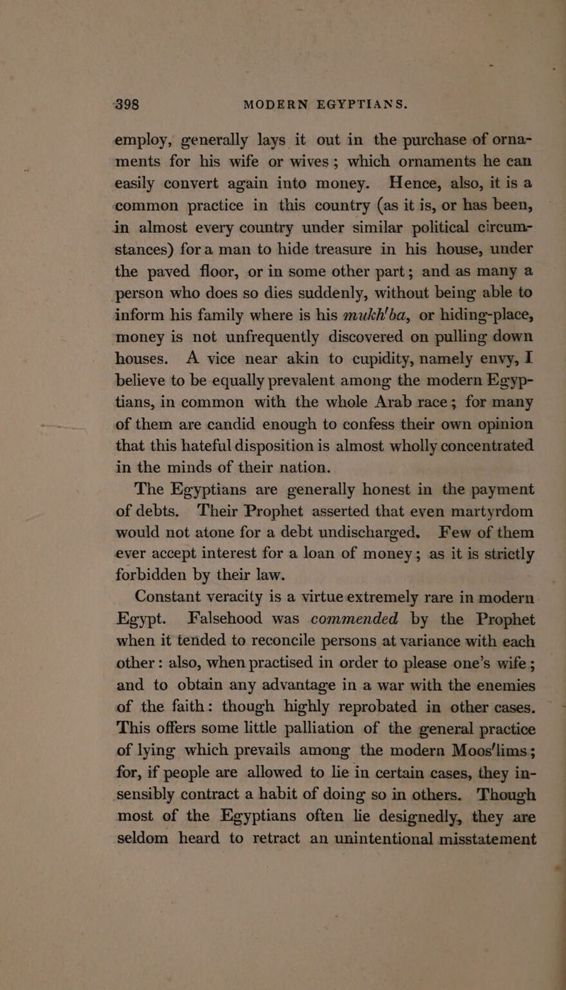 employ, generally lays it out in the purchase of orna- ments for his wife or wives; which ornaments he can easily convert again into money. Hence, also, it is a common practice in this country (as it is, or has been, in almost every country under similar political circum- stances) fora man to hide treasure in his house, under the paved floor, or in some other part; and as many a person who does so dies suddenly, without being able to inform his family where is his mwkh'ba, or hiding-place, money is not unfrequently discovered on pulling down houses. A vice near akin to cupidity, namely envy, I believe to be equally prevalent among the modern Egyp- tians, in common with the whole Arab race; for many of them are candid enough to confess their own opinion that this hateful disposition is almost wholly concentrated in the minds of their nation. The Egyptians are generally honest in the payment of debts. Their Prophet asserted that even martyrdom would not atone for a debt undischarged. Few of them ever accept interest for a loan of money; as it is strictly forbidden by their law. Constant veracity is a virtueextremely rare in modern Egypt. Falsehood was commended by the Prophet when it tended to reconcile persons at variance with each other : also, when practised in order to please one’s wife ; and to obtain any advantage in a war with the enemies of the faith: though highly reprobated in other cases. This offers some little palliation of the general practice of lying which prevails among the modern Moos'lims; for, if people are allowed to lie in certain cases, they in- sensibly contract a habit of doing so in others. Though most of the Egyptians often lie designedly, they are seldom heard to retract an unintentional misstatement OO