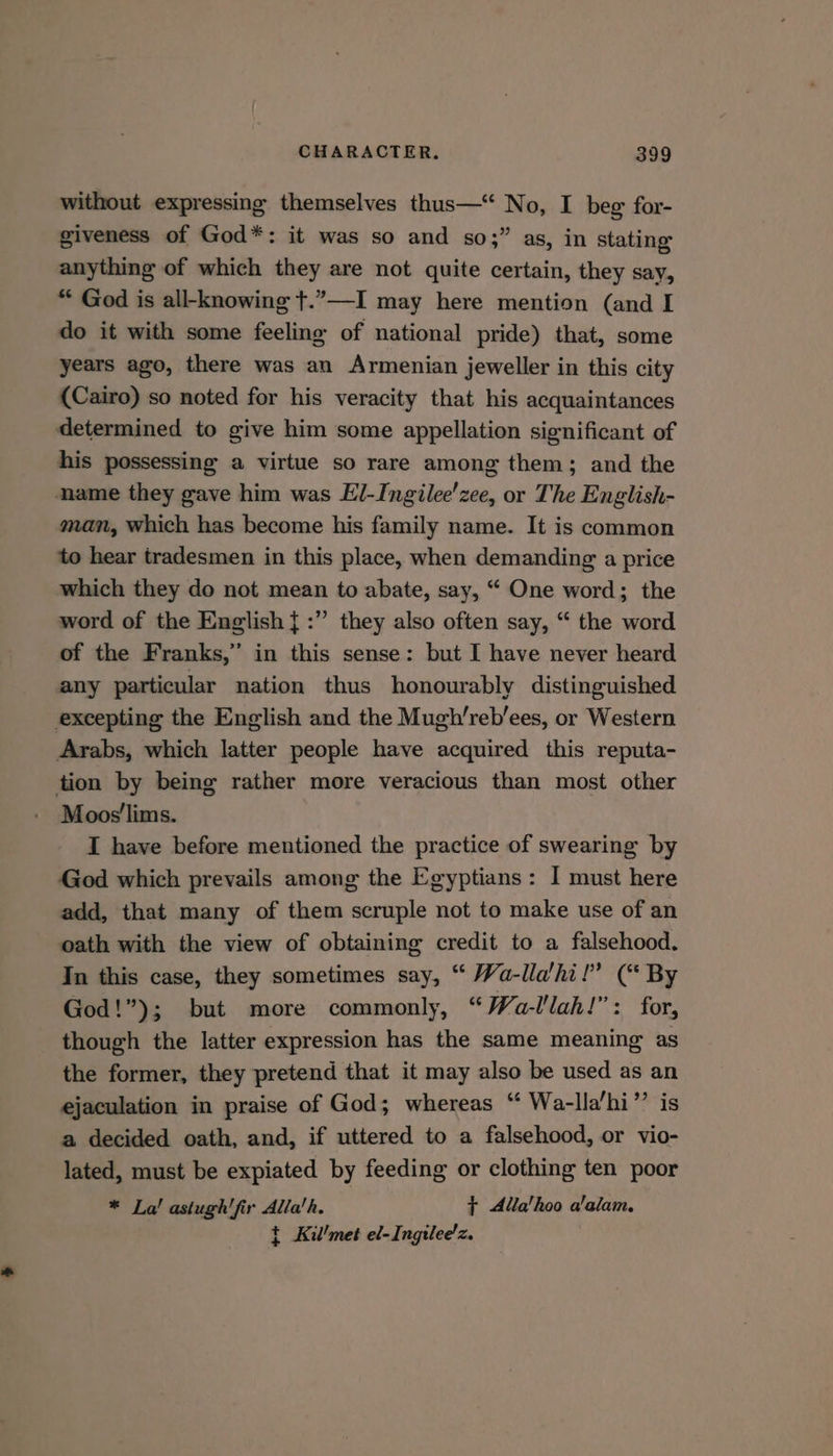 without expressing themselves thus—‘ No, I beg for- giveness of God*: it was so and so;” as, in stating anything of which they are not quite certain, they say, “ God is all-knowing t.”—-I may here mention (and I do it with some feeling of national pride) that, some years ago, there was an Armenian jeweller in this city (Cairo) so noted for his veracity that his acquaintances determined to give him some appellation significant of his possessing a virtue so rare among them; and the name they gave him was El-Ingilee’zee, or The English- man, which has become his family name. It is common to hear tradesmen in this place, when demanding a price which they do not mean to abate, say, “ One word; the word of the English {:” they also often say, “ the word of the Franks,” in this sense: but I have never heard any particular nation thus honourably distinguished excepting the English and the Mugh’reb’ees, or Western Arabs, which latter people have acquired this reputa- tion by being rather more veracious than most other Moos'lims. I have before mentioned the practice of swearing by God which prevails among the Egyptians: I must here add, that many of them scruple not to make use of an oath with the view of obtaining credit to a falsehood. In this case, they sometimes say, “ Wa-lla’hi!” (“ By God!”); but more commonly, “Wa-llah!”: for, though the latter expression has the same meaning as the former, they pretend that it may also be used as an ejaculation in praise of God; whereas “ Waz-lla’hi’’ is a decided oath, and, if uttered to a falsehood, or vio- lated, must be expiated by feeding or clothing ten poor * La! astugh' fir Alla’h. $+ Alla’hoo alalam. t Kil'met el-Ingilee!z.