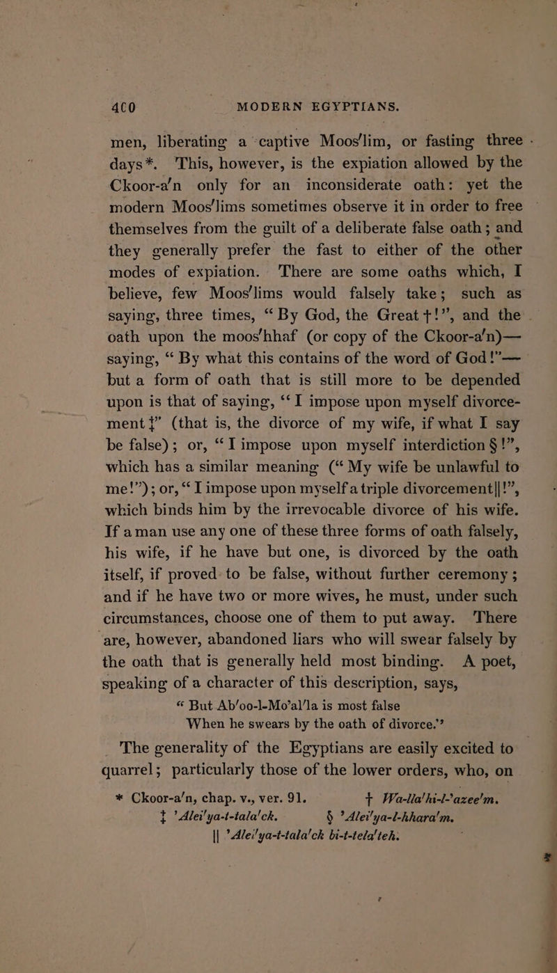 days*. This, however, is the expiation allowed by the Ckoor-a’n only for an inconsiderate oath: yet the modern Moos’lims sometimes observe it in order to free themselves from the guilt of a deliberate false oath ; and they generally prefer the fast to either of the other modes of expiation. ‘There are some oaths which, I believe, few Moos’lims would falsely take; such as oath upon the moos‘’hhaf (or copy of the Ckoor-a’n)— saying, “ By what this contains of the word of God !”— but a form of oath that is still more to be depended upon is that of saying, ‘‘ I impose upon myself divorce- ment {” (that is, the divorce of my wife, if what I say be false); or, ““limpose upon myself interdiction §!”, which has a similar meaning (“ My wife be unlawful to me!”); or, “ I impose upon myself a triple divorcement||!”, which binds him by the irrevocable divorce of his wife. If aman use any one of these three forms of oath falsely, his wife, if he have but one, is divorced by the oath itself, if proved: to be false, without further ceremony ; and if he have two or more wives, he must, under such circumstances, choose one of them to put away. There ‘are, however, abandoned liars who will swear falsely by the oath that is generally held most binding. A poet, speaking of a character of this description, says, «* But Ab’oo-l-Mo’al’la is most false When he swears by the oath of divorce.” The generality of the Egyptians are easily excited to quarrel; particularly those of the lower orders, who, on * Ckoor-a’n, chap. v., ver. 91. + Wella! hi-lazee'm. t ’ Alei'ya-t-tala'ck. § ?Alei!ya-l-hhara'm. || ’Ale:'ya-t-tala'ch bi-t-tela'teh: Ne erat