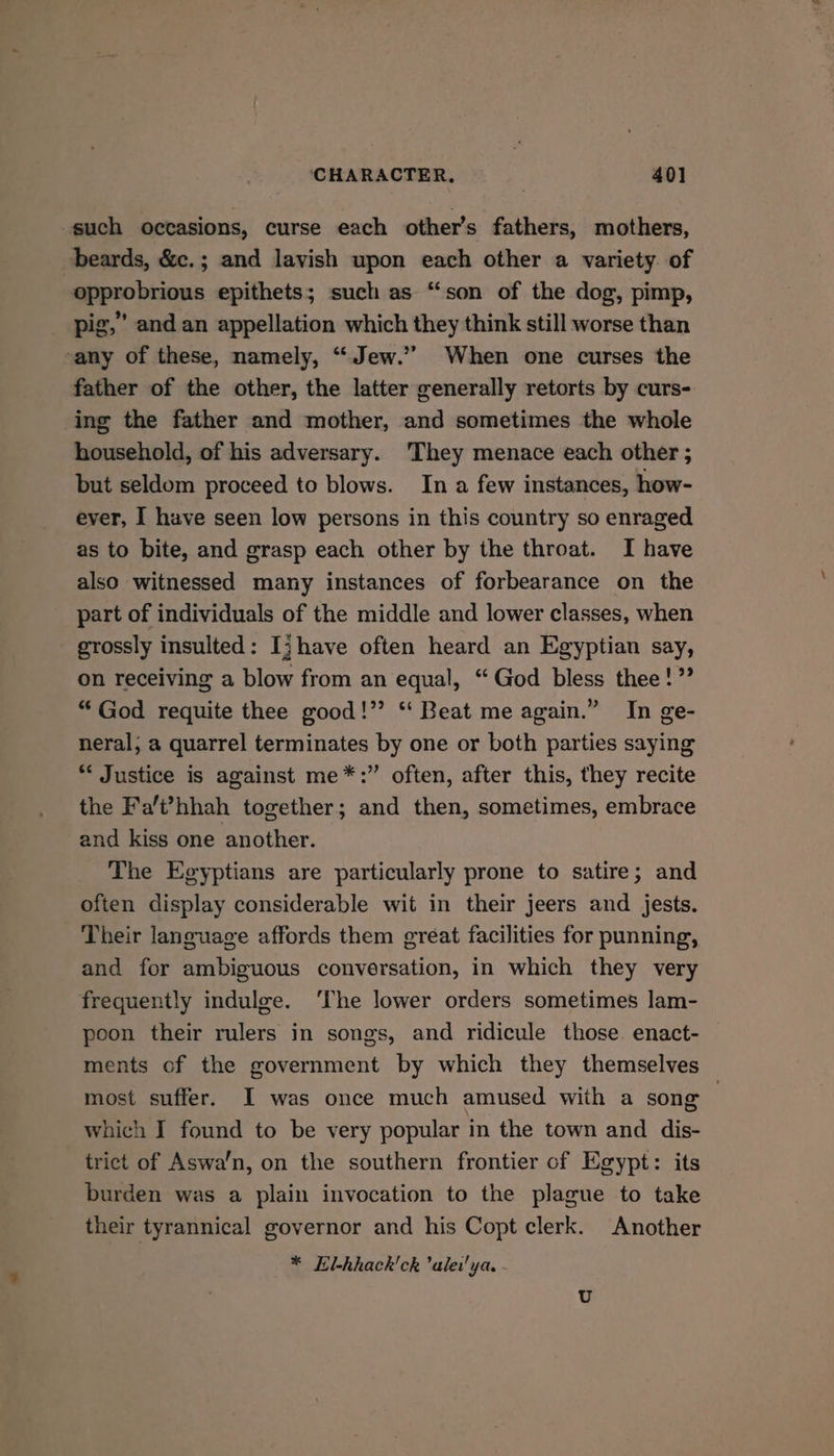 such occasions, curse each other’s fathers, mothers, beards, &amp;c.; and lavish upon each other a variety. of opprobrious epithets; such as “son of the dog, pimp, pig,” and an appellation which they think still worse than any of these, namely, “Jew.” When one curses the father of the other, the latter generally retorts by curs- ing the father and mother, and sometimes the whole household, of his adversary. 'They menace each other ; but seldom proceed to blows. In a few instances, how- ever, I have seen low persons in this country so enraged as to bite, and grasp each other by the throat. I have also witnessed many instances of forbearance on the part of individuals of the middle and lower classes, when grossly insulted: Ij have often heard an Egyptian say, on receiving a blow from an equal, ‘“ God bless thee!” “God requite thee good!” ‘“‘ Beat me again.” In ge- neral, a quarrel terminates by one or both parties saying * Justice is against me*:” often, after this, they recite the Fa'’hhah together; and then, sometimes, embrace and kiss one another. The Egyptians are particularly prone to satire; and often display considerable wit in their jeers and jests. Their language affords them great facilities for punning, and for ambiguous conversation, in which they very frequently indulge. ‘The lower orders sometimes lam- poon their rulers in songs, and ridicule those. enact- | ments of the government by which they themselves most suffer. I was once much amused with a song which I found to be very popular in the town and dis- trict of Aswa’n, on the southern frontier of Egypt: its burden was a plain invocation to the plague to take their tyrannical governor and his Copt clerk. Another * EKl-hhack'ck ’alew'ya. U