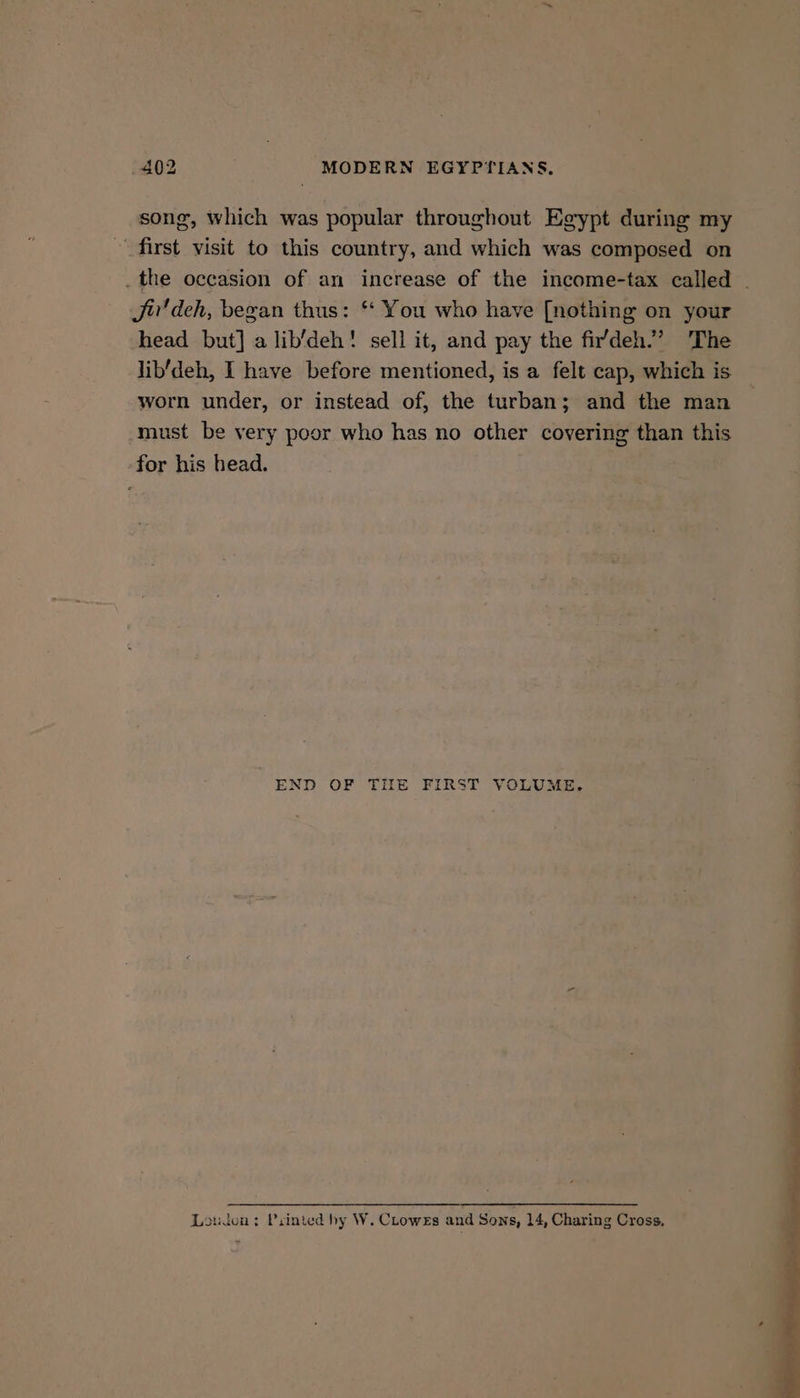 song, which was popular throughout Egypt during my first visit to this country, and which was composed on _the occasion of an increase of the income-tax called | Ji'deh, began thus: * You who have [nothing on your head but] a lib’deh! sell it, and pay the fi’deh.” The lib'deh, I have before mentioned, is a felt cap, which is worn under, or instead of, the turban; and the man must be very poor who has no other covering than this for his head. END OF THE FIRST VOLUME, Leudon: Printed hy W. Clowes and Sons, 14, Charing Cross,