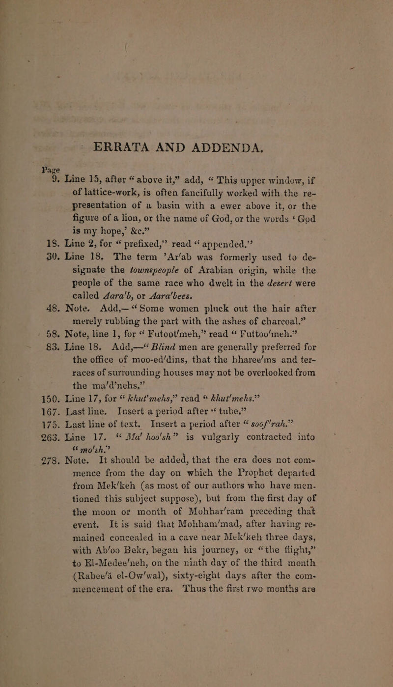 ERRATA AND ADDENDA. Page 9. Line 15, after “above it,” add, “ This upper window, if of lattice-work, is often fancifully worked with the re- presentation of a basin with a ewer above it, or the figure of a lion, or the name of God, or the words ‘ God is my hope,’ &amp;c.” 18. Line 2, for “ prefixed,” read “ appended.” 3. Line 18. The term ’Ar’ab was formerly used to de- signate the townspeople of Arabian origin, while the people of the same race who dwelt in the desert were called 4ara’b, or Aara’bees. 48. Note. Add,— “Some women pluck out the hair after merely rubbing the part with the ashes of charcoal.” : 58. Note, line 1, for “ Futoot/meh,” read “ Futtoo/meh.” 83. Line 18. Add,— Béind men are generally preferred for the office of moo-ed/dins, that the hharee’ms and ter- races of surrounding houses may not be overlooked from the ma/d’nehs,” 150. Line 17, for “ kKhut’mehs,” read * khui'mehs.” 167. Lastline. Insert a period after ** tube.” 175. Last line of text. Insert a period after “ soof’rak.” 263. Line 17. “ Ma’ hoo'sh” is vulgarly contracted into 6 omo'sh.” 978. Note. It should be added, that the era does not com- mence from the day on which the Prophet departed from Mek’keh (as most of our authors who have men- tioned this subject suppose), but from the first day of the moon or month of Mohhar’ram preceding that event. Ii is said that Mohham’mad, after having re- mained concealed in a cave near Mek’keh three days, with Ab/oo Bekr, began his journey, or “the fight,” to El-Medee/neh, on the ninth day of the third month (Rabee’d el-Ow’wal), sixty-eight days after the com- mencement of the era. Thus the first rvo months are