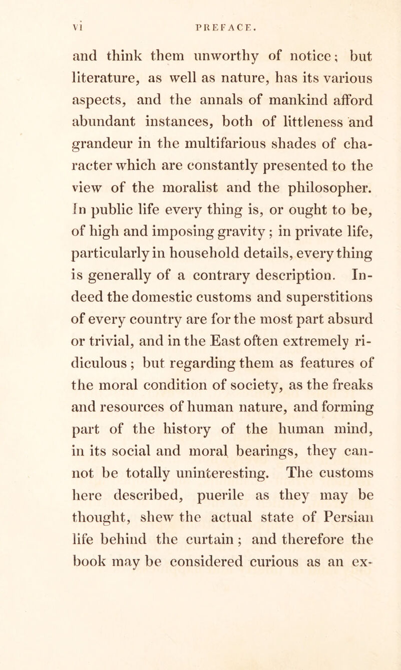 and think them unworthy of notice; but literature, as well as nature, has its various aspects, and the annals of mankind afford abundant instances, both of littleness and grandeur in the multifarious shades of cha- racter which are constantly presented to the view of the moralist and the philosopher. In public life every thing is, or ought to be, of high and imposing gravity ; in private life, particularly in household details, everything is generally of a contrary description. In- deed the domestic customs and superstitions of every country are for the most part absurd or trivial, and in the East often extremely ri- diculous ; but regarding them as features of the moral condition of society, as the freaks and resources of human nature, and forming part of the history of the human mind, in its social and moral bearings, they can- not be totally uninteresting. The customs here described, puerile as they may be thought, shew the actual state of Persian life behind the curtain ; and therefore the book may be considered curious as an ex-