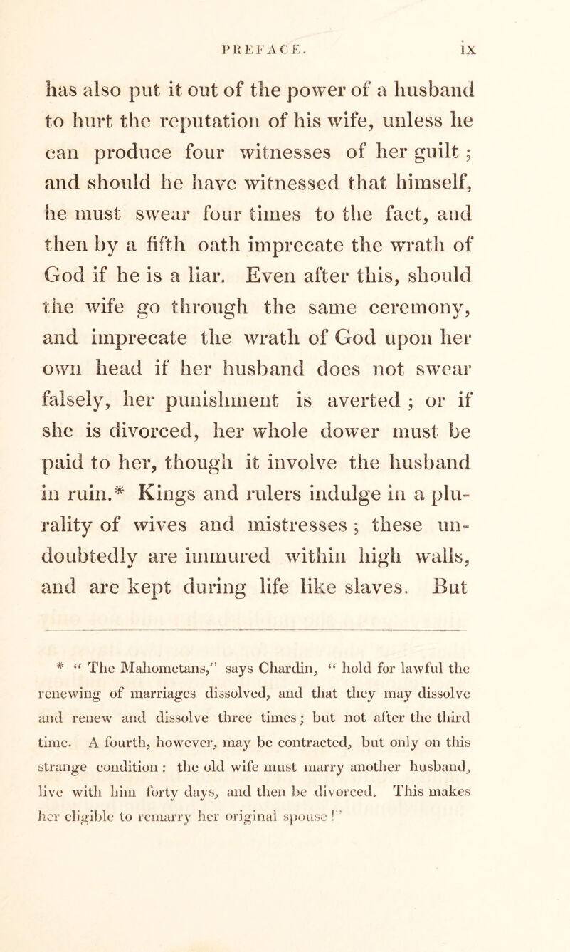 has also put it out of the power of a husband to hurt the reputation of his wife, unless he can produce four witnesses of her guilt; and should he have witnessed that himself, he must swear four times to the fact, and then by a fifth oath imprecate the wrath of God if he is a liar. Even after this, should the wife go through the same ceremony, and imprecate the wrath of God upon her own head if her husband does not swear falsely, her punishment is averted ; or if she is divorced, her whole dower must be paid to her, though it involve the husband in ruin.* Kings and rulers indulge in a plu- rality of wives and mistresses ; these un- doubtedly are immured within high walls, and are kept during life like slaves. But * “ The Mahometans,” says Chardin, “ hold for lawful the renewing of marriages dissolved, and that they may dissolve and renew and dissolve three times; but not after the third time. A fourth, however, may be contracted, but only on this strange condition : the old wife must marry another husband, live with him forty days, and then be divorced. This makes her eligible to remarry her original spouse!”