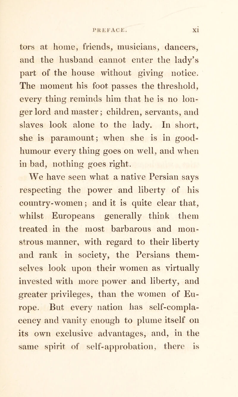 tors at home, friends, musicians, dancers, and the husband cannot enter the lady’s part of the house without giving notice. The moment his foot passes the threshold, every thing reminds him that he is no lon- ger lord and master; children, servants, and slaves look alone to the lady. In short, she is paramount; when she is in good- humour every thing goes on well, and when in bad, nothing goes right. We have seen what a native Persian says respecting the power and liberty of his country-women; and it is quite clear that, whilst Europeans generally think them treated in the most barbarous and mon- strous manner, with regard to their liberty and rank in society, the Persians them- selves look upon their women as virtually invested with more power and liberty, and greater privileges, than the women of Eu- rope. But every nation has self-compla- cency and vanity enough to plume itself on its own exclusive advantages, and, in the same spirit of self-approbation, there is