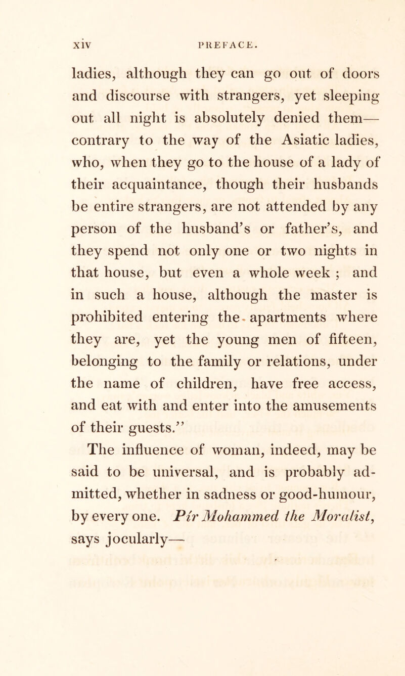 ladies, although they can go out of doors and discourse with strangers, yet sleeping out all night is absolutely denied them— contrary to the way of the Asiatic ladies, who, when they go to the house of a lady of their acquaintance, though their husbands be entire strangers, are not attended by any person of the husband’s or father’s, and they spend not only one or two nights in that house, but even a whole week ; and in such a house, although the master is prohibited entering the. apartments where they are, yet the young men of fifteen, belonging to the family or relations, under the name of children, have free access, and eat with and enter into the amusements of their guests.” The influence of woman, indeed, may be said to be universal, and is probably ad- mitted, whether in sadness or good-humour, by every one. Pir Mohammed ihe Moralist, says jocularly—