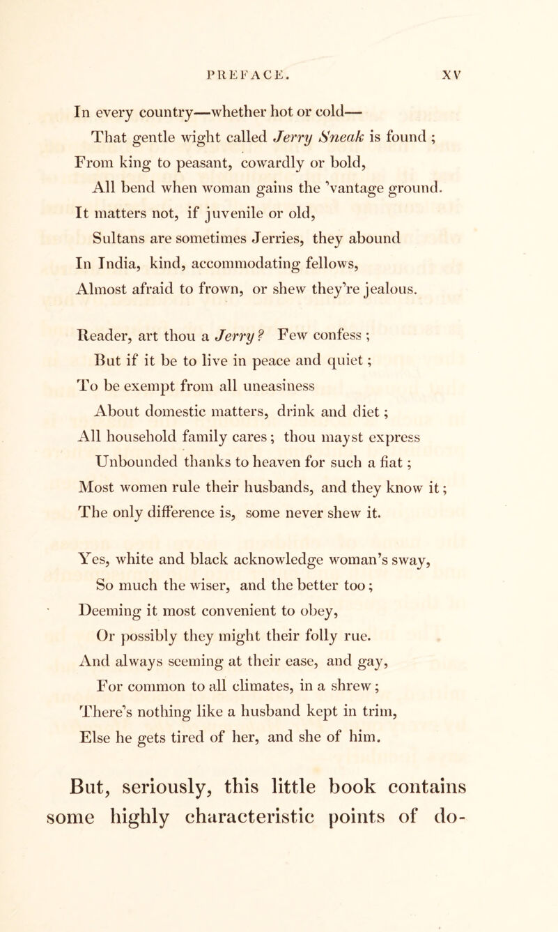 In every country—whether hot or cold— That gentle wight called Jerry Sneak is found ; From king to peasant, cowardly or hold, All bend when woman gains the Vantage ground. It matters not, if juvenile or old, Sultans are sometimes Jerries, they abound In India, kind, accommodating fellows, Almost afraid to frown, or shew they’re jealous. Reader, art thou a Jerry ? Few confess ; But if it be to live in peace and quiet; To be exempt from all uneasiness About domestic matters, drink and diet; All household family cares; thou mayst express Unbounded thanks to heaven for such a fiat; Most women rule their husbands, and they know it; The only difference is, some never shew it. Yes, white and black acknowledge woman’s sway, So much the wiser, and the better too; Deeming it most convenient to obey, Or possibly they might their folly rue. And always seeming at their ease, and gay, For common to all climates, in a shrew; There’s nothing like a husband kept in trim, Else he gets tired of her, and she of him. But, seriously, this little book contains some highly characteristic points of do-