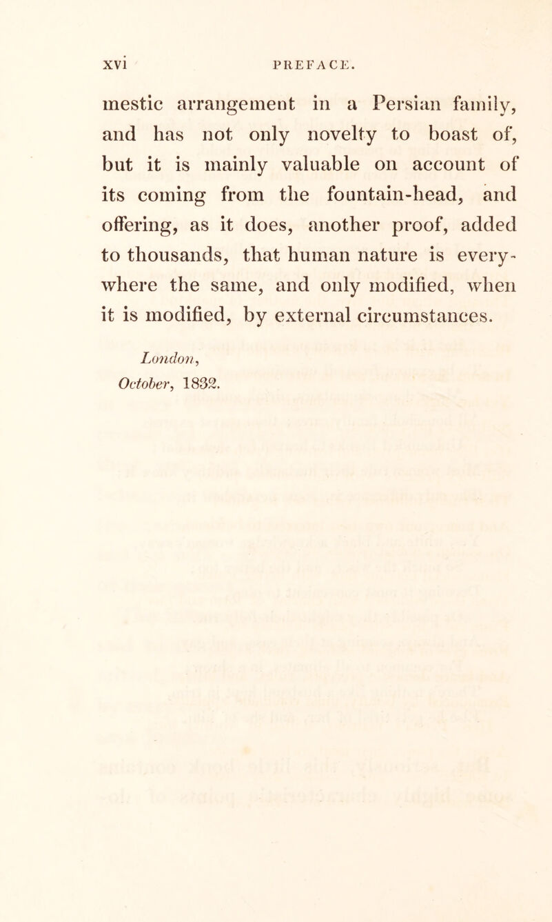 mestic arrangement in a Persian family, and has not only novelty to boast of, but it is mainly valuable on account of its coming from the fountain-head, and offering, as it does, another proof, added to thousands, that human nature is every- where the same, and only modified, when it is modified, by external circumstances. London, October, 1832.