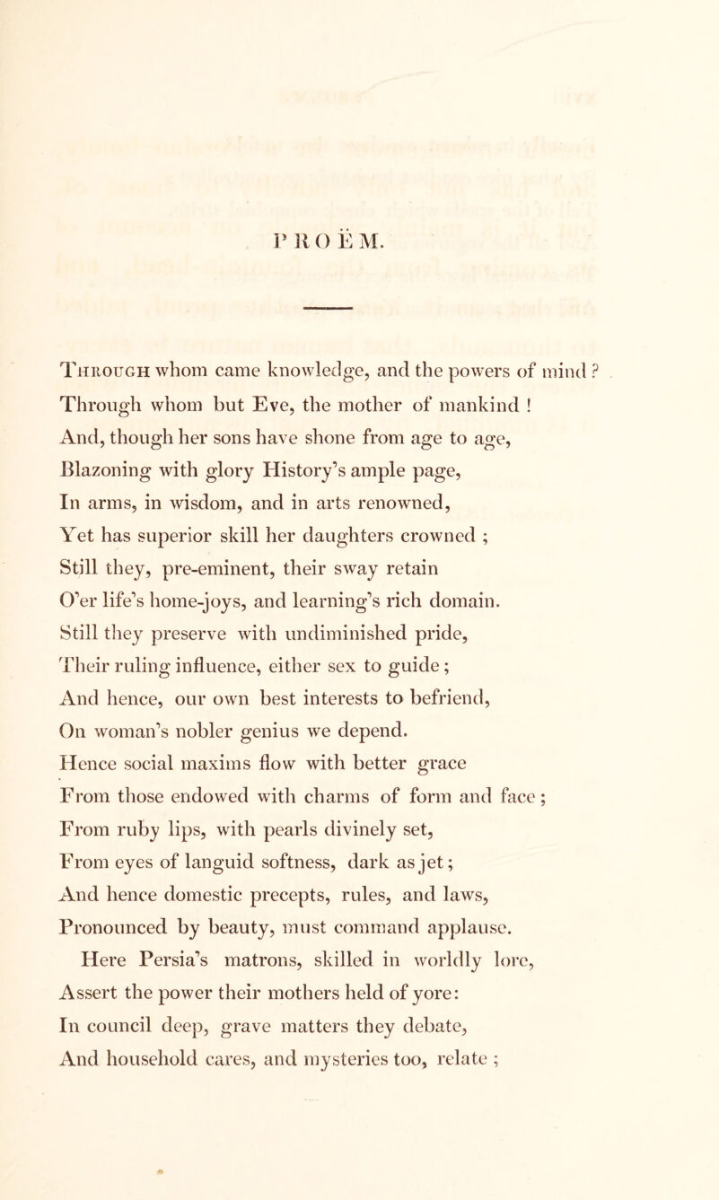 P R O E M. Through whom came knowledge, and the powers of mind ? Through whom but Eve, the mother of mankind ! And, though her sons have shone from age to age, Blazoning with glory History’s ample page, In arms, in wisdom, and in arts renowned, Yet has superior skill her daughters crowned ; Still they, pre-eminent, their sway retain O’er life’s home-joys, and learning’s rich domain. Still they preserve with undiminished pride, Their ruling influence, either sex to guide ; And hence, our own best interests to befriend, On woman’s nobler genius we depend. Hence social maxims flow with better grace From those endowed with charms of form and face; From ruby lips, with pearls divinely set, From eyes of languid softness, dark as jet; And hence domestic precepts, rules, and laws, Pronounced by beauty, must command applause. Here Persia’s matrons, skilled in worldly lore, Assert the power their mothers held of yore: In council deep, grave matters they debate, And household cares, and mysteries too, relate ;