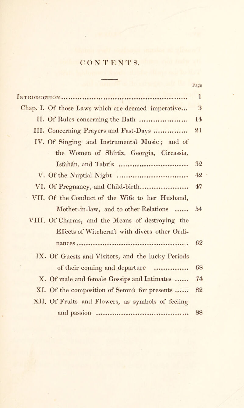 CONTENTS. Page Introduction 1 Chap. I. Of those Laws which are deemed imperative... 3 II. Of Rules concerning the Bath 14 III. Concerning Prayers and Fast-Days 21 IV. Of Singing and Instrumental Music ; and of the Women of Shiraz, Georgia, Circassia, Isfahan, and Tabriz 32 V. Of the Nuptial Night 42 VI. Of Pregnancy, and Child-birth 47 VII. Of the Conduct of the Wife to her Husband, Mother-in-law, and to other Relations 54 VIII. Of Charms, and the Means of destroying the Effects of Witchcraft with divers other Ordi- nances 02 IX. Of Guests and Visitors, and the lucky Periods of their coming and departure 68 X. Of male and female Gossips and Intimates 74 XI. Of the composition of Semnu for presents 82 XII. Of Fruits and Flowers, as symbols of feeling and passion 88