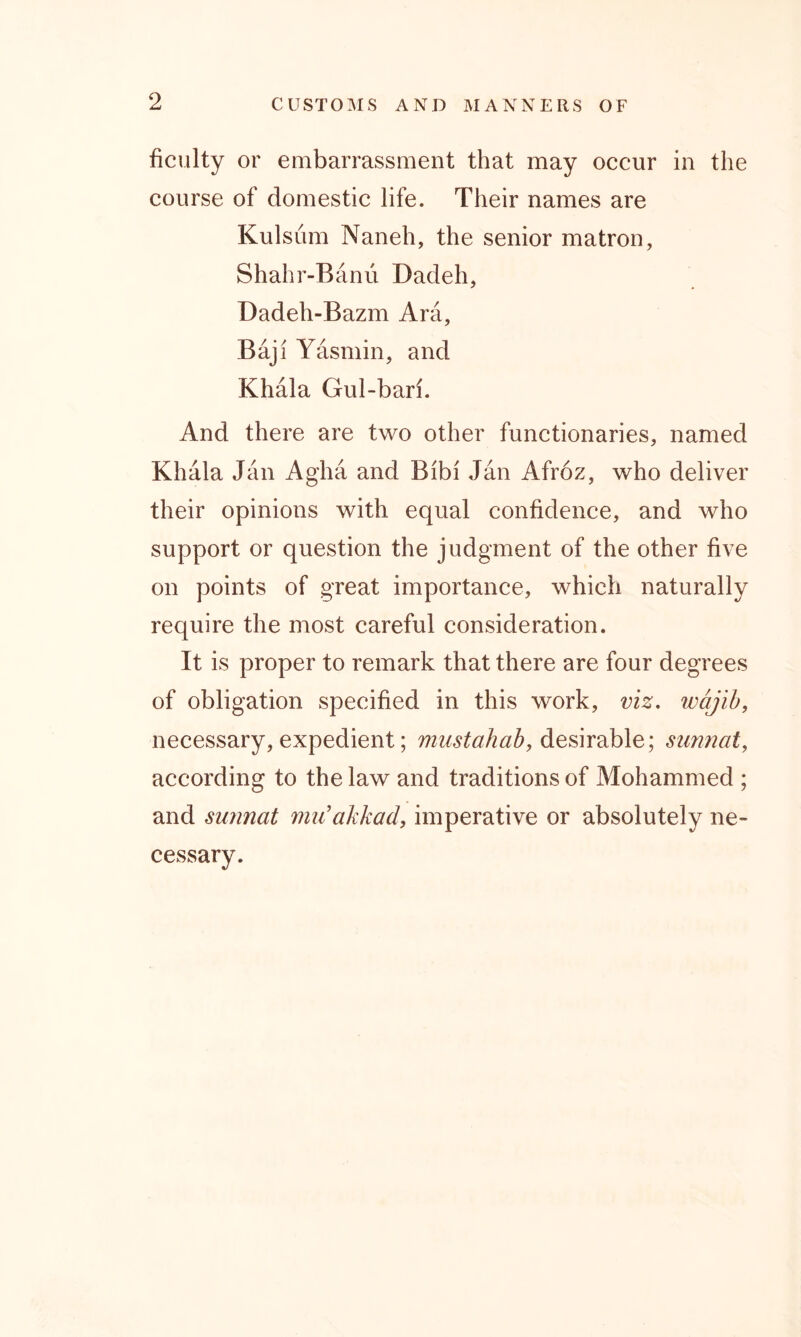 ficulty or embarrassment that may occur in the course of domestic life. Their names are Kulsum Naneh, the senior matron, Shahr-Banu Dadeh, Dadeh-Bazm Ara, Baji Yasmin, and Khala Gul-bari. And there are two other functionaries, named Khala Jan Agha and Bibi Jan Afroz, who deliver their opinions with equal confidence, and who support or question the judgment of the other five on points of great importance, which naturally require the most careful consideration. It is proper to remark that there are four degrees of obligation specified in this work, viz. wajib, necessary, expedient; mustahab, desirable; sunnat, according to the law and traditions of Mohammed ; and sunnat mu’akkad, imperative or absolutely ne- cessary.