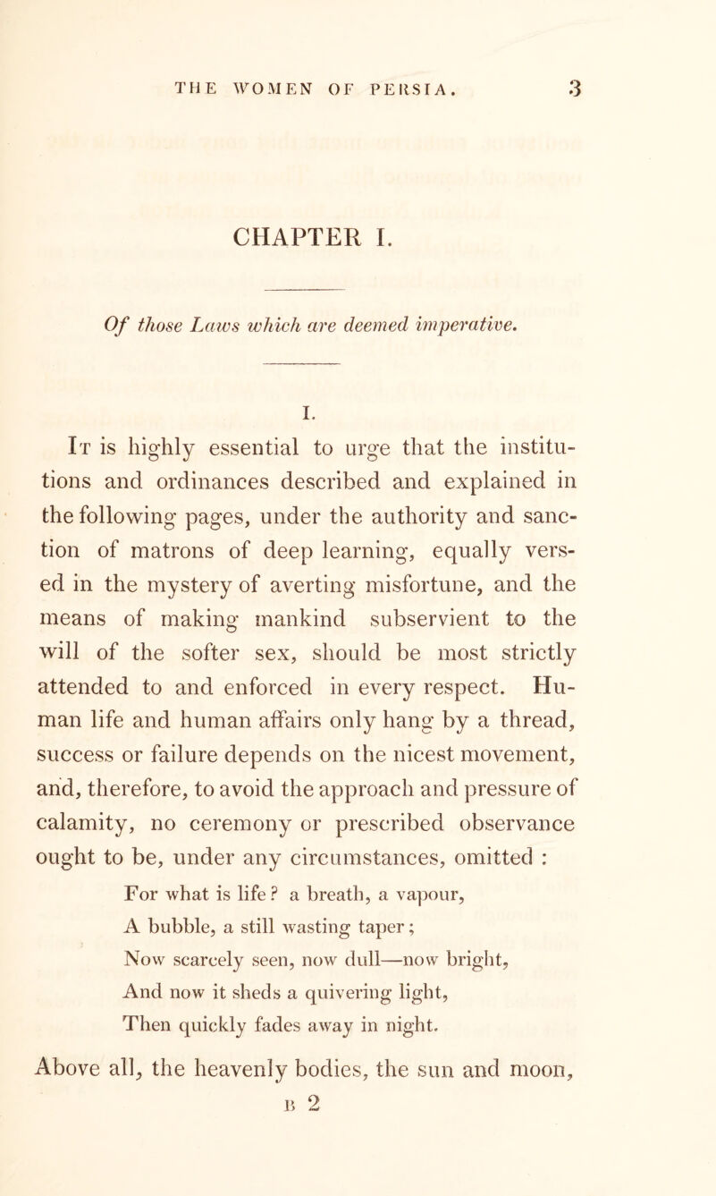 CHAPTER I. Of those Laws which are deemed imperative. I. It is highly essential to urge that the institu- tions and ordinances described and explained in the following pages, under the authority and sanc- tion of matrons of deep learning, equally vers- ed in the mystery of averting misfortune, and the means of making mankind subservient to the will of the softer sex, should be most strictly attended to and enforced in every respect. Hu- man life and human affairs only hang by a thread, success or failure depends on the nicest movement, and, therefore, to avoid the approach and pressure of calamity, no ceremony or prescribed observance ought to be, under any circumstances, omitted : For what is life? a breath, a vapour, A bubble, a still wasting taper; Now scarcely seen, now dull—now bright. And now it sheds a quivering light, Then quickly fades away in night. Above all, the heavenly bodies, the sun and moon, p> 2