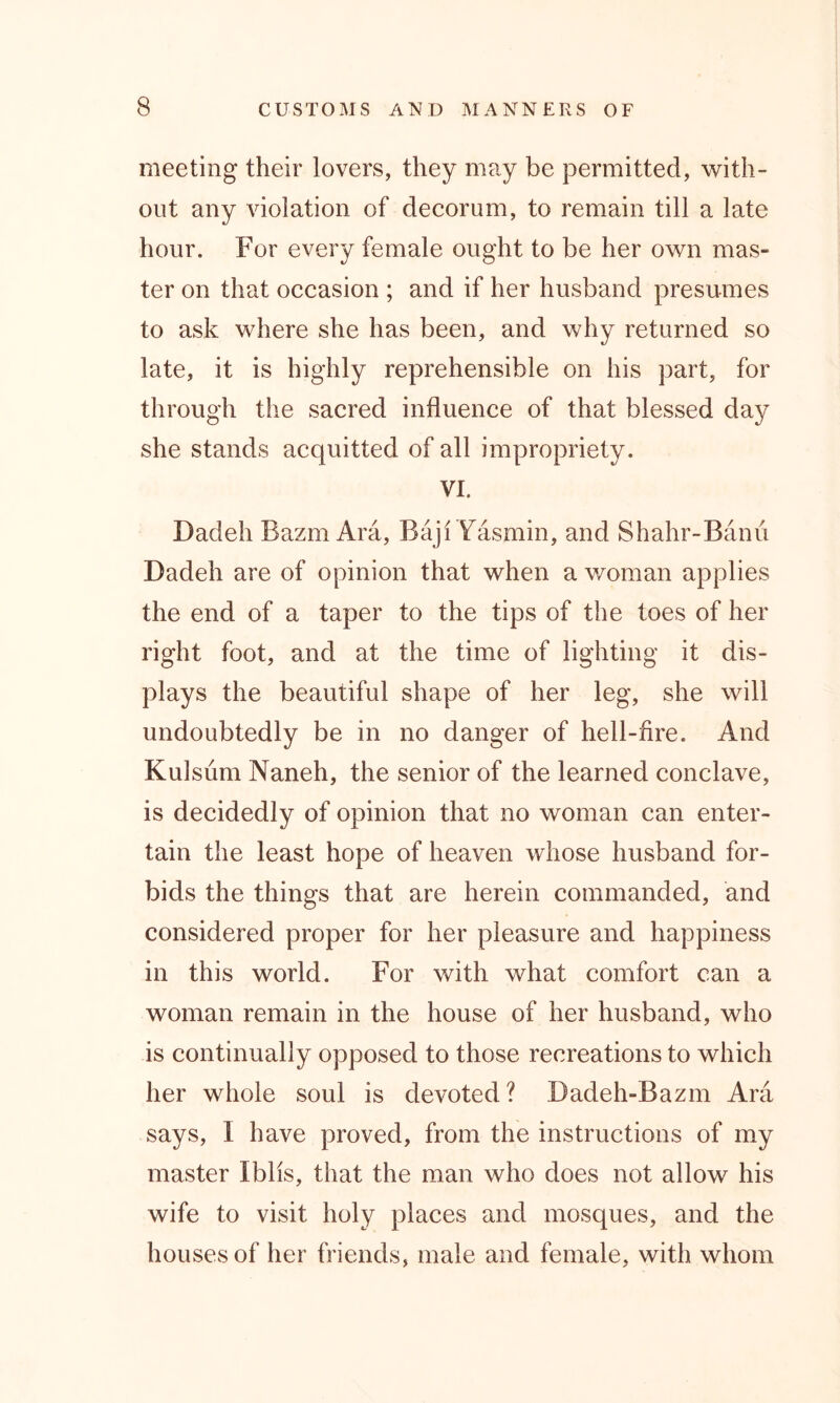 meeting their lovers, they may be permitted, with- out any violation of decorum, to remain till a late hour. For every female ought to be her own mas- ter on that occasion ; and if her husband presumes to ask where she has been, and why returned so late, it is highly reprehensible on his part, for through the sacred influence of that blessed day she stands acquitted of all impropriety. VI. Dadeh Bazin Ara, Baji Yasmin, and Shahr-Banu Dadeh are of opinion that when a woman applies the end of a taper to the tips of the toes of her right foot, and at the time of lighting it dis- plays the beautiful shape of her leg, she will undoubtedly be in no danger of hell-fire. And Kulsum Naneh, the senior of the learned conclave, is decidedly of opinion that no woman can enter- tain the least hope of heaven whose husband for- bids the things that are herein commanded, and considered proper for her pleasure and happiness in this world. For with what comfort can a woman remain in the house of her husband, who is continually opposed to those recreations to which her whole soul is devoted ? Badeh-Bazm Ara says, I have proved, from the instructions of my master Iblis, that the man who does not allow his wife to visit holy places and mosques, and the houses of her friends, male and female, with whom