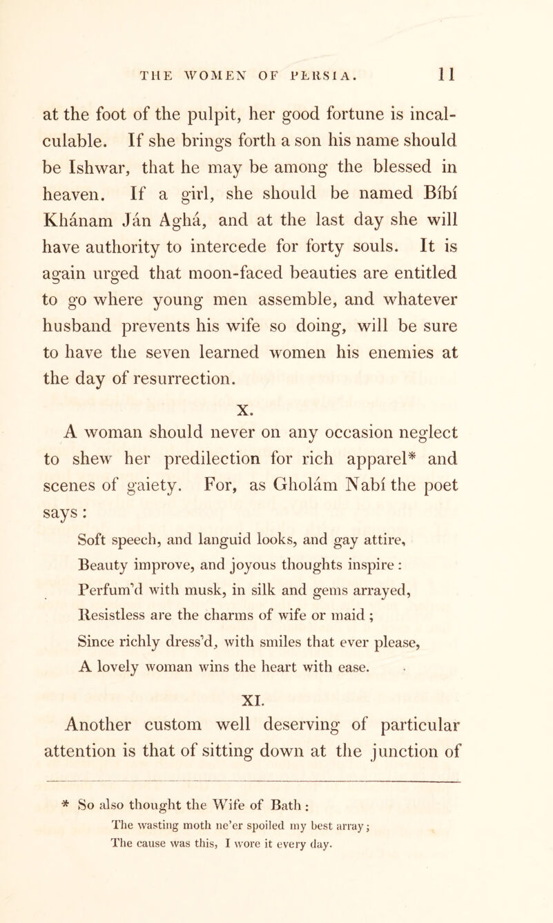 at the foot of the pulpit, her good fortune is incal- culable. If she brino*s forth a son his name should O be Ishwar, that he may be among the blessed in heaven. If a girl, she should be named Bibi Khanam Jan Agha, and at the last day she will have authority to intercede for forty souls. It is again urged that moon-faced beauties are entitled to go where young men assemble, and whatever husband prevents his wdfe so doing, will be sure to have the seven learned women his enemies at the day of resurrection. X. A woman should never on any occasion neglect to shew her predilection for rich apparel* and scenes of gaiety. For, as Gholam Nabithe poet says: Soft speech, and languid looks, and gay attire. Beauty improve, and joyous thoughts inspire: Perfum’d with musk, in silk and gems arrayed, Resistless are the charms of wife or maid; Since richly dress’d, with smiles that ever please, A lovely woman wins the heart with ease. XI. Another custom well deserving of particular attention is that of sitting down at the junction of * So also thought the Wife of Bath : The wasting moth ne’er spoiled my best array; The cause was this, I wore it every day.