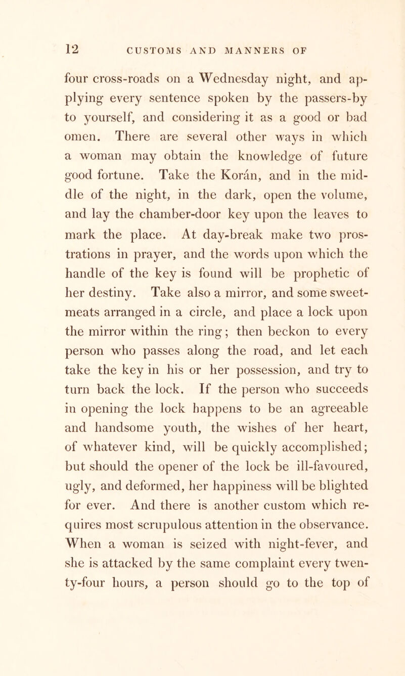 four cross-roads on a Wednesday night, and ap- plying every sentence spoken by the passers-by to yourself, and considering it as a good or bad omen. There are several other ways in which a woman may obtain the knowledge of future good fortune. Take the Koran, and in the mid- dle of the night, in the dark, open the volume, and lay the chamber-door key upon the leaves to mark the place. At day-break make two pros- trations in prayer, and the words upon which the handle of the key is found will be prophetic of her destiny. Take also a mirror, and some sweet- meats arranged in a circle, and place a lock upon the mirror within the ring; then beckon to every person who passes along the road, and let each take the key in his or her possession, and try to turn back the lock. If the person who succeeds in opening the lock happens to be an agreeable and handsome youth, the wishes of her heart, of whatever kind, will be quickly accomplished; but should the opener of the lock be ill-favoured, ugly, and deformed, her happiness will be blighted for ever. And there is another custom which re- quires most scrupulous attention in the observance. When a woman is seized with night-fever, and she is attacked by the same complaint every twen- ty-four hours, a person should go to the top of