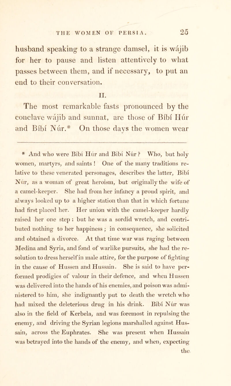 husband speaking to a strange damsel, it is wajib for her to pause and listen attentively to what passes between them, and if necessary, to put an end to their conversation. II. The most remarkable fasts pronounced by the conclave wajib and sunnat, are those of Bihi Hur and Bibi Nur.* On those days the women wear * And who were Bibi Hur and Bibi Nur ? Who, but holy women, martyrs, and saints ! One of the many traditions re- lative to these venerated personages, describes the latter, Bibi Niir, as a woman of great heroism, but originally the wife of a camel-keeper. She had from her infancy a proud spirit, and always looked up to a higher station than that in which fortune had first placed her. Her union with the camel-keeper hardly raised her one step : but he was a sordid Wretch, and contri- buted nothing to her happiness ; in consequence, she solicited and obtained a divorce. At that time war was raging between Medina and Syria, and fond of warlike pursuits, she had the re- solution to dress herself in male attire, for the purpose of fighting in the cause of Hussen and Hussain. She is said to have per- formed prodigies of valour in their defence, and when Hussen was delivered into the hands of his enemies, and poison was admi- nistered to him, she indignantly put to death the wretch who had mixed the deleterious drug in his drink. Bibi Nur was also in the field of Kerbela, and was foremost in repulsing the enemy, and driving the Syrian legions marshalled against Hus- sain, across the Euphrates. She was present when Hussain was betrayed into the hands of the enemy, and when, expecting the