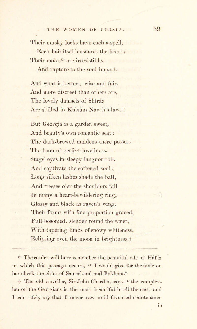 Their musky locks have each a spell, Each hair itself ensnares the heart; Their moles* are irresistible, And rapture to the soul impart. And what is better ; wise and fair, And more discreet than others are, The lovely damsels of Shiraz Are skilled in Kulsum Nandi’s laws ! But Georgia is a garden sweet, And beauty’s own romantic seat; The dark-browed maidens there possess The boon of perfect loveliness. Stags’ eyes in sleepy languor roll, And captivate the softened soul; Long silken lashes shade the ball, And tresses o’er the shoulders fall In many a heart-bewildering ring, Glossy and black as raven’s wing. Their forms with fine proportion graced, Full-bosomed, slender round the waist, With tapering limbs of snowy whiteness, Eclipsing even the moon in brightness.f * The reader will here remember the beautiful ode of Hafiz in which this passage occurs, “ I would give for the mole on her cheek the cities of Samarkand and Bokhara/’ f The old traveller. Sir John Chardin, says, “The complex- ion of the Georgians is the most beautiful in all the east, and I can safely say that I never saw an ill-favoured countenance in