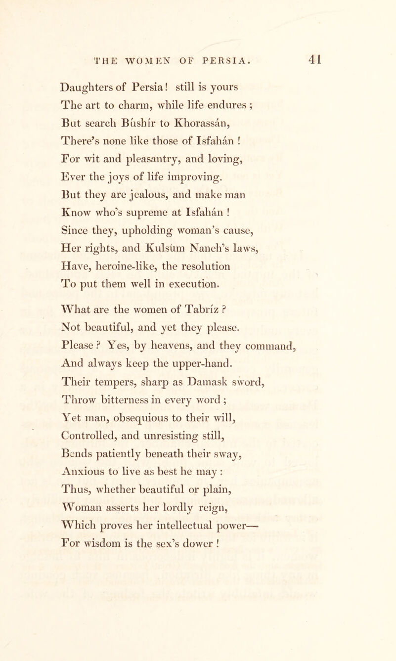 Daughters of Persia! still is yours The art to charm, while life endures; But search Bushir to Khorassan, There’s none like those of Isfahan ! For wit and pleasantry, and loving, Ever the joys of life improving. But they are jealous, and make man Know who’s supreme at Isfahan ! Since they, upholding woman’s cause, Her rights, and Kulsum Nan elks laws, Have, heroine-like, the resolution To put them well in execution. What are the women of Tabriz ? Not beautiful, and yet they please. Please ? Yes, by heavens, and they command, And always keep the upper-hand. Their tempers, sharp as Damask sword, Throw bitterness in every word ; Yet man, obsequious to their will, Controlled, and unresisting still, Bends patiently beneath their sway, Anxious to live as best he may : Thus, whether beautiful or plain, Woman asserts her lordly reign, Which proves her intellectual power— For wisdom is the sex’s dower !