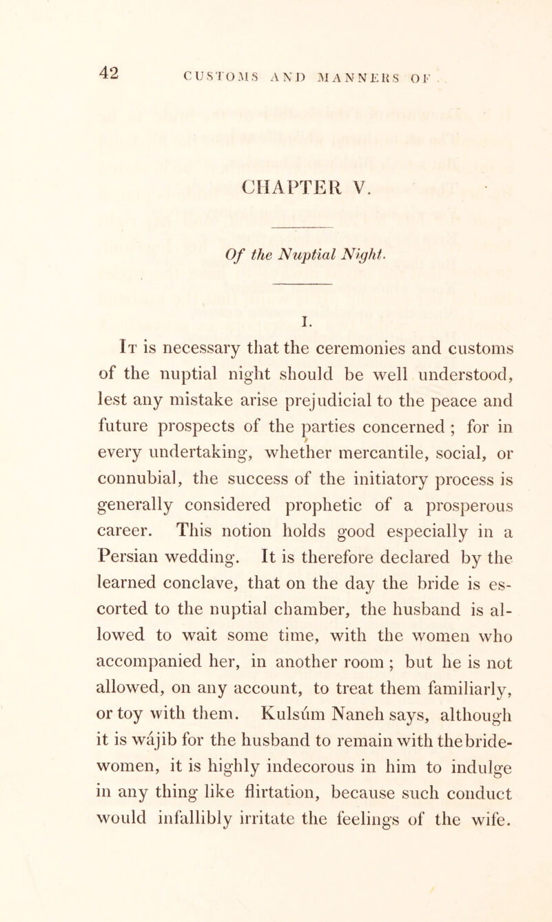 CHAPTER V. Of the Nuptial Night. I. It is necessary that the ceremonies and customs of the nuptial night should be well understood, lest any mistake arise prejudicial to the peace and future prospects of the parties concerned ; for in every undertaking, whether mercantile, social, or connubial, the success of the initiatory process is generally considered prophetic of a prosperous career. This notion holds good especially in a Persian wedding. It is therefore declared by the learned conclave, that on the day the bride is es- corted to the nuptial chamber, the husband is al- lowed to wait some time, with the women who accompanied her, in another room ; but he is not allowed, on any account, to treat them familiarly, or toy with them. Kulsum Naneh says, although it is wajib for the husband to remain with the bride- women, it is highly indecorous in him to indulge in any thing like flirtation, because such conduct would infallibly irritate the feelings of the wife.