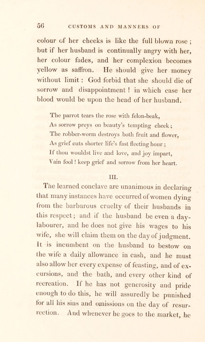 colour of her cheeks is like the full blown rose ; but if her husband is continually angry with her, her colour fades, and her complexion becomes yellow as saffron. He should give her money without limit : God forbid that she should die of sorrow and disappointment ! in which case her blood would be upon the head of her husband. The parrot tears the rose with felon-beak, As sorrow preys on beauty’s tempting cheek; The robber-worm destroys both fruit and flower, As grief cuts shorter life’s fast fleeting hour ; If thou wouldst live and love, and joy impart, Vain fool! keep grief and sorrow from her heart. III. The learned conclave are unanimous in declaring that many instances have occurred of women dying from the barbarous cruelty of their husbands in this respect; and if the husband be even a day- labourer, and he does not give his wages to his wife, she will claim them on the day of judgment. It is incumbent on the husband to bestow on the wife a daily allowance in cash, and he must also allow her every expense of feasting, and of ex- cursions, and the bath, and every other kind of iccreanon. If he has not generosity and pride enough to do this, he will assuredly be punished for all his sins and omissions on the day of resur- rection. And whenever he goes to the market, he