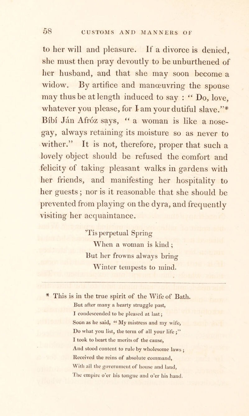 to her will and pleasure. If a divorce is denied, she must then pray devoutly to be unburthened of her husband, and that she may soon become a widow. By artifice and manoeuvring the spouse may thus be at length induced to say : “ Do, love, whatever you please, for I am your dutiful slave/’* Bibi Jan Afroz says, “ a woman is like a nose- gay, always retaining its moisture so as never to wither.” It is not, therefore, proper that such a lovely object should be refused the comfort and felicity of taking pleasant walks in gardens with her friends, and manifesting her hospitality to her guests; nor is it reasonable that she should be prevented from playing on the dyra, and frequently visiting her acquaintance. ’Tis perpetual Spring When a woman is kind; But her frowns always bring Winter tempests to mind. * This is in the true spirit of the Wife of Bath. But after many a hearty struggle past, I condescended to be pleased at last; Soon as he said, “ My mistress and my wife, Do what you list, the term of all your life I took to heart the merits of the cause, And stood content to rule by wholesome laws ; Received the reins of absolute command, With all the government of house and land, The empire o’er his tongue and o’er his hand.