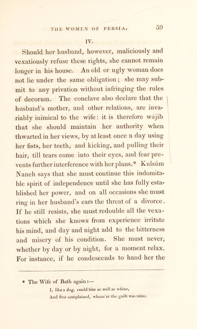 IV. Should her husband, however, maliciously and vexatiously refuse these rights, she cannot remain longer in his house. An old or ugly woman does not lie under the same obligation ; she may sub- mit to any privation without infringing the rules of decorum. The conclave also declare that the \ husband’s mother, and other relations, are inva- riably inimical to the wife: it is therefore wajib that she should maintain her authority when thwarted in her views, by at least once a day using her fists, her teeth, and kicking, and pulling their hair, till tears come into their eyes, and fear pre- vents further interference with her plans.* Kulsiim Naneh says that she must continue this indomita- ble spirit of independence until she has fully esta- blished her power, and on all occasions she must rina* in her husband’s ears the threat of a divorce. If he still resists, she must redouble all the vexa- tions which she knows from experience irritate his mind, and day and night add to the bitterness and misery of his condition. She must never, whether by day or by night, for a moment relax. For instance, if he condescends to hand her the * The Wife of Bath again:— I, like a dog, could bite as well as whine, And first complained, whene’er the guilt was mine.