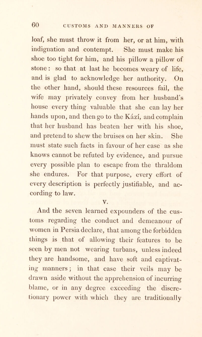 loaf, she must throw it from her, or at him, with indignation and contempt. She must make his shoe too tight for him, and his pillow a pillow of stone: so that at last he becomes weary of life, and is glad to acknowledge her authority. On the other hand, should these resources fail, the wife may privately convey from her husband’s house every thing valuable that she can lay her hands upon, and then go to the Kazi, and complain that her husband has beaten her with his shoe, and pretend to shew the bruises on her skin. She must state such facts in favour of her case as she knows cannot be refuted by evidence, and pursue every possible plan to escape from the thraldom she endures. For that purpose, every effort of every description is perfectly justifiable, and ac- cording to law. V. And the seven learned expounders of the cus- toms regarding the conduct and demeanour of women in Persia declare, that among the forbidden things is that of allowing their features to be seen by men not wearing turbans, unless indeed they are handsome, and have soft and captivat- ing manners; in that case their veils may be drawn aside without the apprehension of incurring blame, or in any degree exceeding the discre- tionary power with which they are traditionally