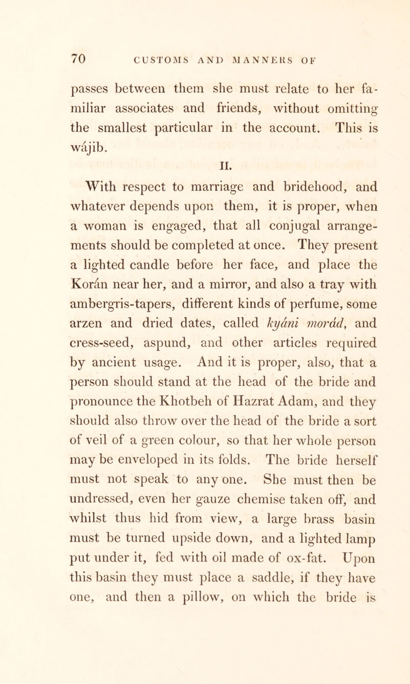 passes between them she must relate to her fa- miliar associates and friends, without omitting the smallest particular in the account. This is wajib. II. With respect to marriage and bridehood, and whatever depends upon them, it is proper, when a woman is engaged, that all conjugal arrange- ments should be completed at once. They present a lighted candle before her face, and place the Koran near her, and a mirror, and also a tray with ambergris-tapers, different kinds of perfume, some arzen and dried dates, called kyani morad, and cress-seed, aspund, and other articles required by ancient usage. And it is proper, also, that a person should stand at the head of the bride and pronounce the Khotbeh of Hazrat Adam, and they should also throw over the head of the bride a sort of veil of a green colour, so that her whole person may be enveloped in its folds. The bride herself must not speak to any one. She must then be undressed, even her gauze chemise taken off, and whilst thus hid from view, a large brass basin must be turned upside down, and a lighted lamp put under it, fed with oil made of ox-fat. Upon this basin they must place a saddle, if they have one, and then a pillow, on which the bride is