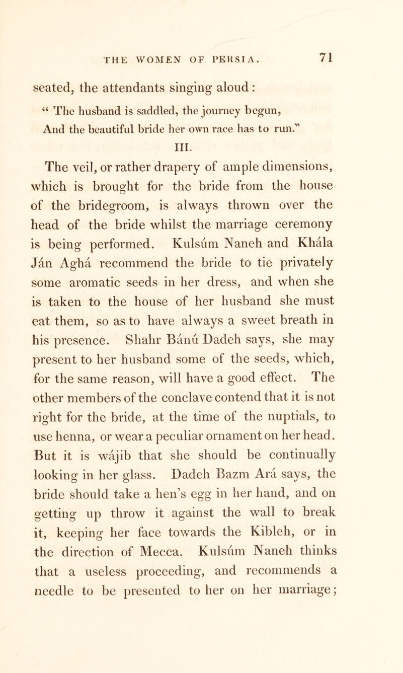 seated, the attendants singing aloud: “ The husband is saddled, the journey begun, And the beautiful bride her own race has to run.' III. The veil, or rather drapery of ample dimensions, which is brought for the bride from the house of the bridegroom, is always thrown over the head of the bride whilst the marriage ceremony is being performed. Kulsum Naneh and Khala Jan Agha recommend the bride to tie privately some aromatic seeds in her dress, and when she is taken to the house of her husband she must eat them, so as to have always a sweet breath in his presence. Shahr Banu Dadeh says, she may present to her husband some of the seeds, which, for the same reason, will have a good effect. The other members of the conclave contend that it is not right for the bride, at the time of the nuptials, to use henna, or wear a peculiar ornament on her head. But it is wajib that she should be continually looking in her glass. Dadeh Bazm Ara says, the bride should take a hen’s egg in her hand, and on getting up throw it against the wall to break it, keeping her face towards the Kibleh, or in the direction of Mecca. Kulsum Naneh thinks that a useless proceeding, and recommends a needle to be presented to her on her marriage;