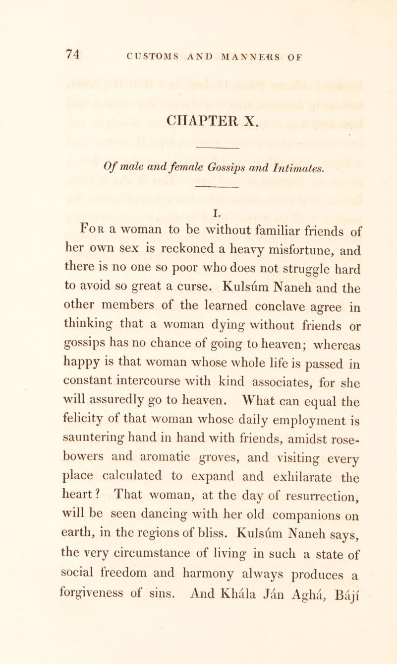 CHAPTER X. Of male and female Gossips and Intimates. I. For a woman to be without familiar friends of her own sex is reckoned a heavy misfortune, and there is no one so poor who does not struggle hard to avoid so great a curse. Kulsum Naneh and the other members of the learned conclave agree in thmkin0 that a woman dying without friends or gossips has no chance of going to heaven; whereas happy is that woman whose whole life is passed in constant intercourse with kind associates, for she will assuredly go to heaven. What can equal the felicity of that woman whose daily employment is sauntering hand in hand with friends, amidst rose- bowers and aromatic groves, and visiting every place calculated to expand and exhilarate the heart? That woman, at the day of resurrection, will be seen dancing with her old companions on earth, in the regions of bliss. Kulsum Naneh says, the very circumstance of living in such a state of social freedom and harmony always produces a forgiveness of sins. And Khala Jan Agha, Baji